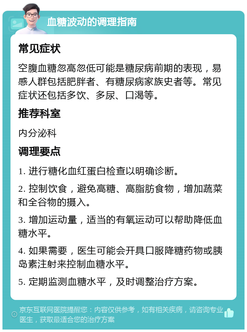 血糖波动的调理指南 常见症状 空腹血糖忽高忽低可能是糖尿病前期的表现，易感人群包括肥胖者、有糖尿病家族史者等。常见症状还包括多饮、多尿、口渴等。 推荐科室 内分泌科 调理要点 1. 进行糖化血红蛋白检查以明确诊断。 2. 控制饮食，避免高糖、高脂肪食物，增加蔬菜和全谷物的摄入。 3. 增加运动量，适当的有氧运动可以帮助降低血糖水平。 4. 如果需要，医生可能会开具口服降糖药物或胰岛素注射来控制血糖水平。 5. 定期监测血糖水平，及时调整治疗方案。