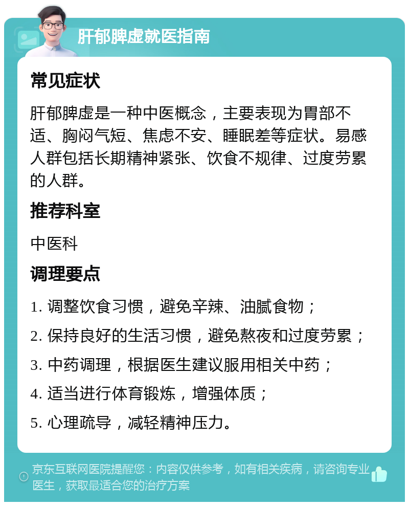 肝郁脾虚就医指南 常见症状 肝郁脾虚是一种中医概念，主要表现为胃部不适、胸闷气短、焦虑不安、睡眠差等症状。易感人群包括长期精神紧张、饮食不规律、过度劳累的人群。 推荐科室 中医科 调理要点 1. 调整饮食习惯，避免辛辣、油腻食物； 2. 保持良好的生活习惯，避免熬夜和过度劳累； 3. 中药调理，根据医生建议服用相关中药； 4. 适当进行体育锻炼，增强体质； 5. 心理疏导，减轻精神压力。