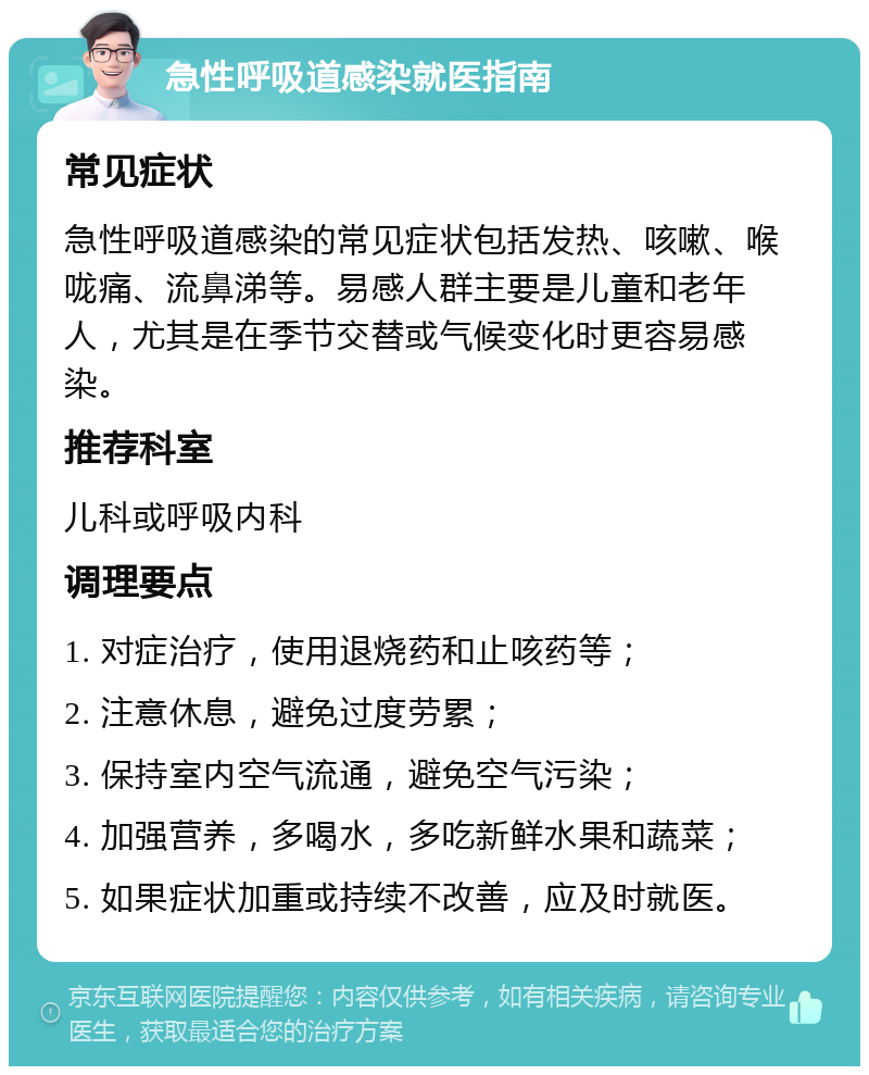 急性呼吸道感染就医指南 常见症状 急性呼吸道感染的常见症状包括发热、咳嗽、喉咙痛、流鼻涕等。易感人群主要是儿童和老年人，尤其是在季节交替或气候变化时更容易感染。 推荐科室 儿科或呼吸内科 调理要点 1. 对症治疗，使用退烧药和止咳药等； 2. 注意休息，避免过度劳累； 3. 保持室内空气流通，避免空气污染； 4. 加强营养，多喝水，多吃新鲜水果和蔬菜； 5. 如果症状加重或持续不改善，应及时就医。