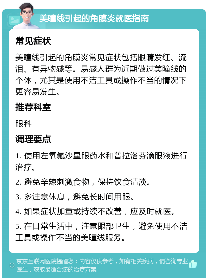 美瞳线引起的角膜炎就医指南 常见症状 美瞳线引起的角膜炎常见症状包括眼睛发红、流泪、有异物感等。易感人群为近期做过美瞳线的个体，尤其是使用不洁工具或操作不当的情况下更容易发生。 推荐科室 眼科 调理要点 1. 使用左氧氟沙星眼药水和普拉洛芬滴眼液进行治疗。 2. 避免辛辣刺激食物，保持饮食清淡。 3. 多注意休息，避免长时间用眼。 4. 如果症状加重或持续不改善，应及时就医。 5. 在日常生活中，注意眼部卫生，避免使用不洁工具或操作不当的美瞳线服务。