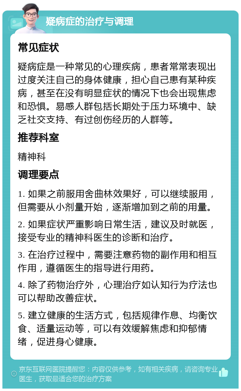 疑病症的治疗与调理 常见症状 疑病症是一种常见的心理疾病，患者常常表现出过度关注自己的身体健康，担心自己患有某种疾病，甚至在没有明显症状的情况下也会出现焦虑和恐惧。易感人群包括长期处于压力环境中、缺乏社交支持、有过创伤经历的人群等。 推荐科室 精神科 调理要点 1. 如果之前服用舍曲林效果好，可以继续服用，但需要从小剂量开始，逐渐增加到之前的用量。 2. 如果症状严重影响日常生活，建议及时就医，接受专业的精神科医生的诊断和治疗。 3. 在治疗过程中，需要注意药物的副作用和相互作用，遵循医生的指导进行用药。 4. 除了药物治疗外，心理治疗如认知行为疗法也可以帮助改善症状。 5. 建立健康的生活方式，包括规律作息、均衡饮食、适量运动等，可以有效缓解焦虑和抑郁情绪，促进身心健康。