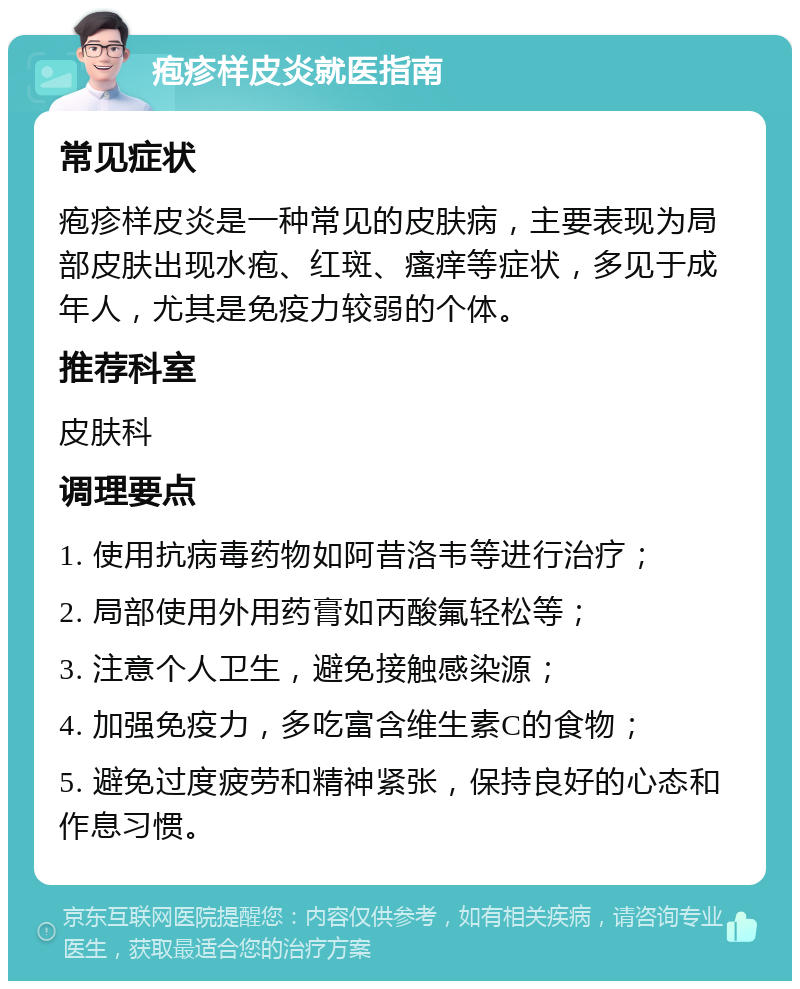 疱疹样皮炎就医指南 常见症状 疱疹样皮炎是一种常见的皮肤病，主要表现为局部皮肤出现水疱、红斑、瘙痒等症状，多见于成年人，尤其是免疫力较弱的个体。 推荐科室 皮肤科 调理要点 1. 使用抗病毒药物如阿昔洛韦等进行治疗； 2. 局部使用外用药膏如丙酸氟轻松等； 3. 注意个人卫生，避免接触感染源； 4. 加强免疫力，多吃富含维生素C的食物； 5. 避免过度疲劳和精神紧张，保持良好的心态和作息习惯。