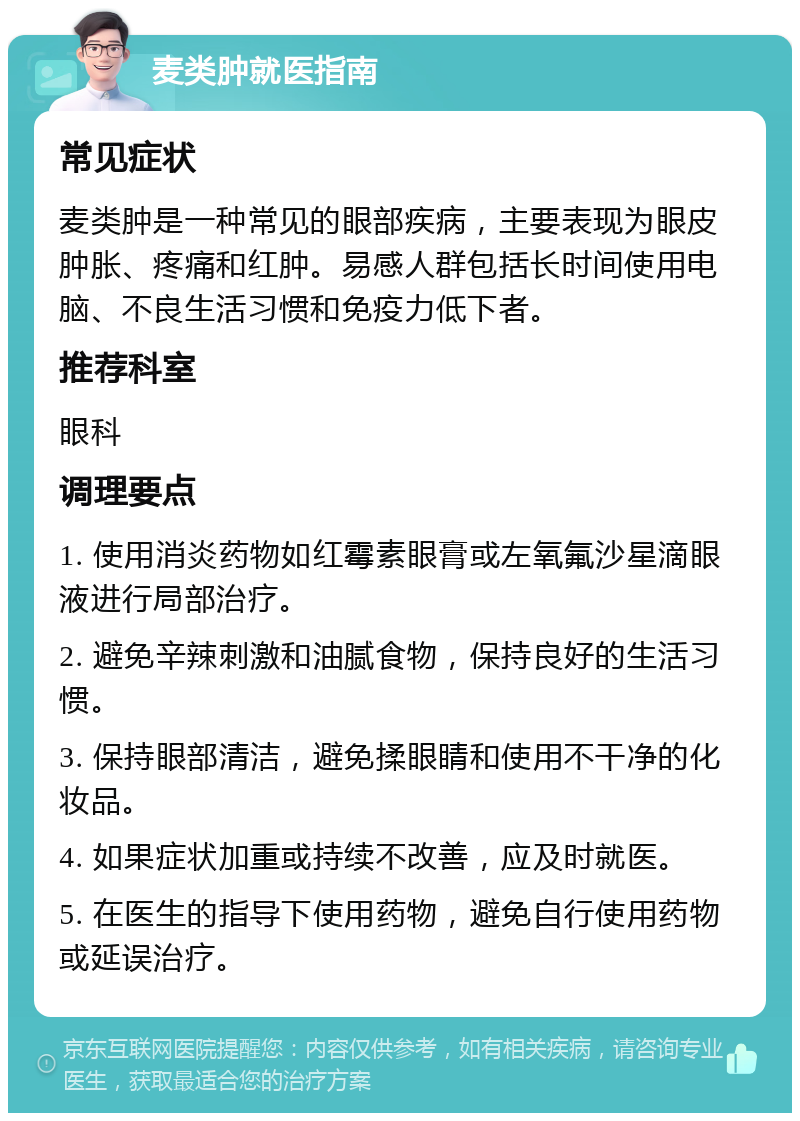 麦类肿就医指南 常见症状 麦类肿是一种常见的眼部疾病，主要表现为眼皮肿胀、疼痛和红肿。易感人群包括长时间使用电脑、不良生活习惯和免疫力低下者。 推荐科室 眼科 调理要点 1. 使用消炎药物如红霉素眼膏或左氧氟沙星滴眼液进行局部治疗。 2. 避免辛辣刺激和油腻食物，保持良好的生活习惯。 3. 保持眼部清洁，避免揉眼睛和使用不干净的化妆品。 4. 如果症状加重或持续不改善，应及时就医。 5. 在医生的指导下使用药物，避免自行使用药物或延误治疗。