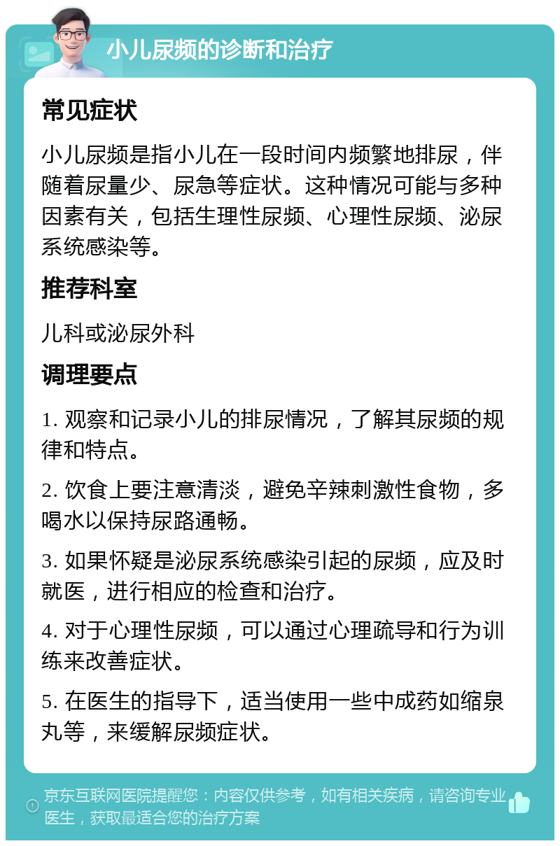 小儿尿频的诊断和治疗 常见症状 小儿尿频是指小儿在一段时间内频繁地排尿，伴随着尿量少、尿急等症状。这种情况可能与多种因素有关，包括生理性尿频、心理性尿频、泌尿系统感染等。 推荐科室 儿科或泌尿外科 调理要点 1. 观察和记录小儿的排尿情况，了解其尿频的规律和特点。 2. 饮食上要注意清淡，避免辛辣刺激性食物，多喝水以保持尿路通畅。 3. 如果怀疑是泌尿系统感染引起的尿频，应及时就医，进行相应的检查和治疗。 4. 对于心理性尿频，可以通过心理疏导和行为训练来改善症状。 5. 在医生的指导下，适当使用一些中成药如缩泉丸等，来缓解尿频症状。