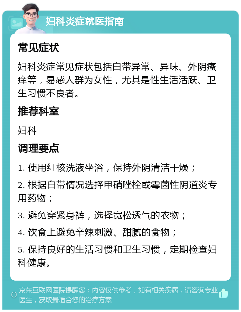 妇科炎症就医指南 常见症状 妇科炎症常见症状包括白带异常、异味、外阴瘙痒等，易感人群为女性，尤其是性生活活跃、卫生习惯不良者。 推荐科室 妇科 调理要点 1. 使用红核洗液坐浴，保持外阴清洁干燥； 2. 根据白带情况选择甲硝唑栓或霉菌性阴道炎专用药物； 3. 避免穿紧身裤，选择宽松透气的衣物； 4. 饮食上避免辛辣刺激、甜腻的食物； 5. 保持良好的生活习惯和卫生习惯，定期检查妇科健康。