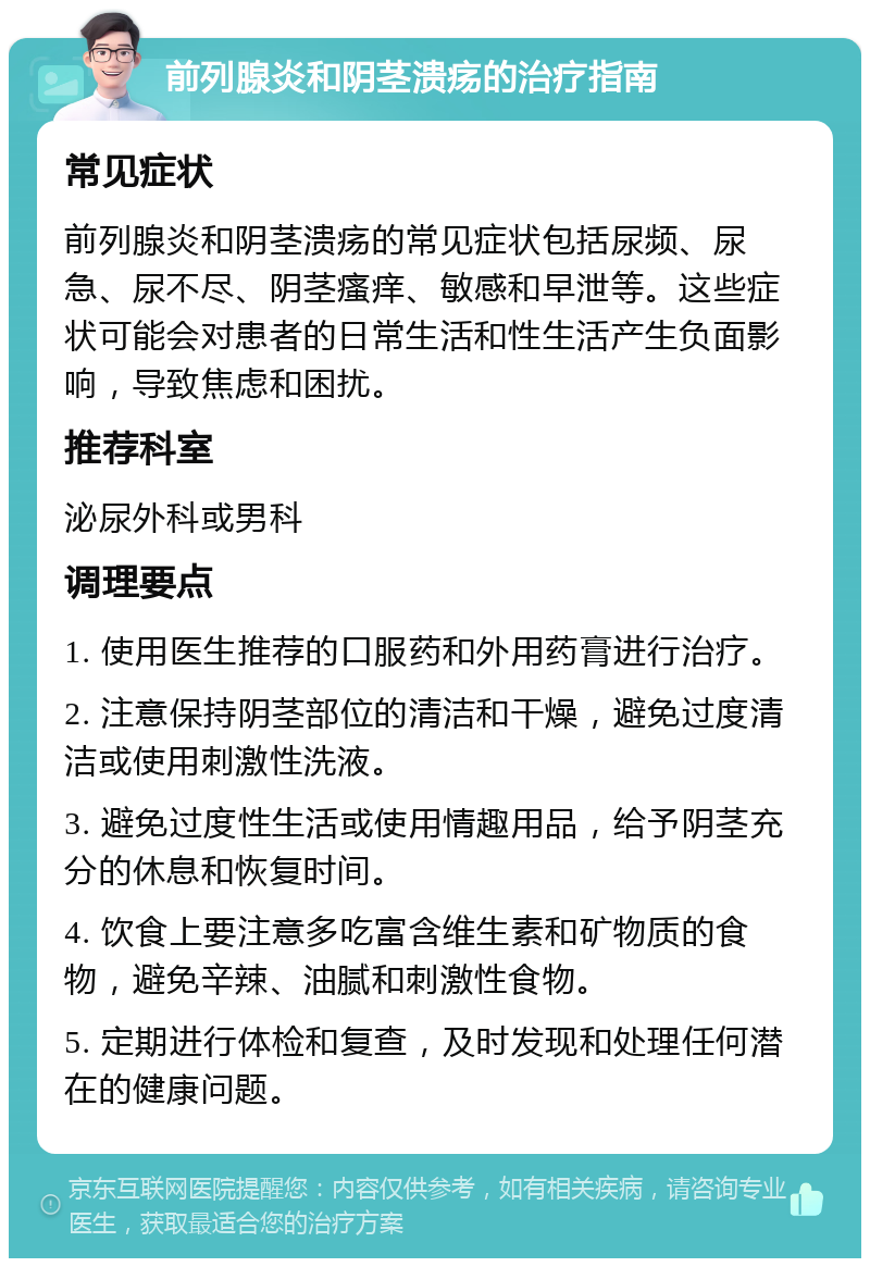 前列腺炎和阴茎溃疡的治疗指南 常见症状 前列腺炎和阴茎溃疡的常见症状包括尿频、尿急、尿不尽、阴茎瘙痒、敏感和早泄等。这些症状可能会对患者的日常生活和性生活产生负面影响，导致焦虑和困扰。 推荐科室 泌尿外科或男科 调理要点 1. 使用医生推荐的口服药和外用药膏进行治疗。 2. 注意保持阴茎部位的清洁和干燥，避免过度清洁或使用刺激性洗液。 3. 避免过度性生活或使用情趣用品，给予阴茎充分的休息和恢复时间。 4. 饮食上要注意多吃富含维生素和矿物质的食物，避免辛辣、油腻和刺激性食物。 5. 定期进行体检和复查，及时发现和处理任何潜在的健康问题。