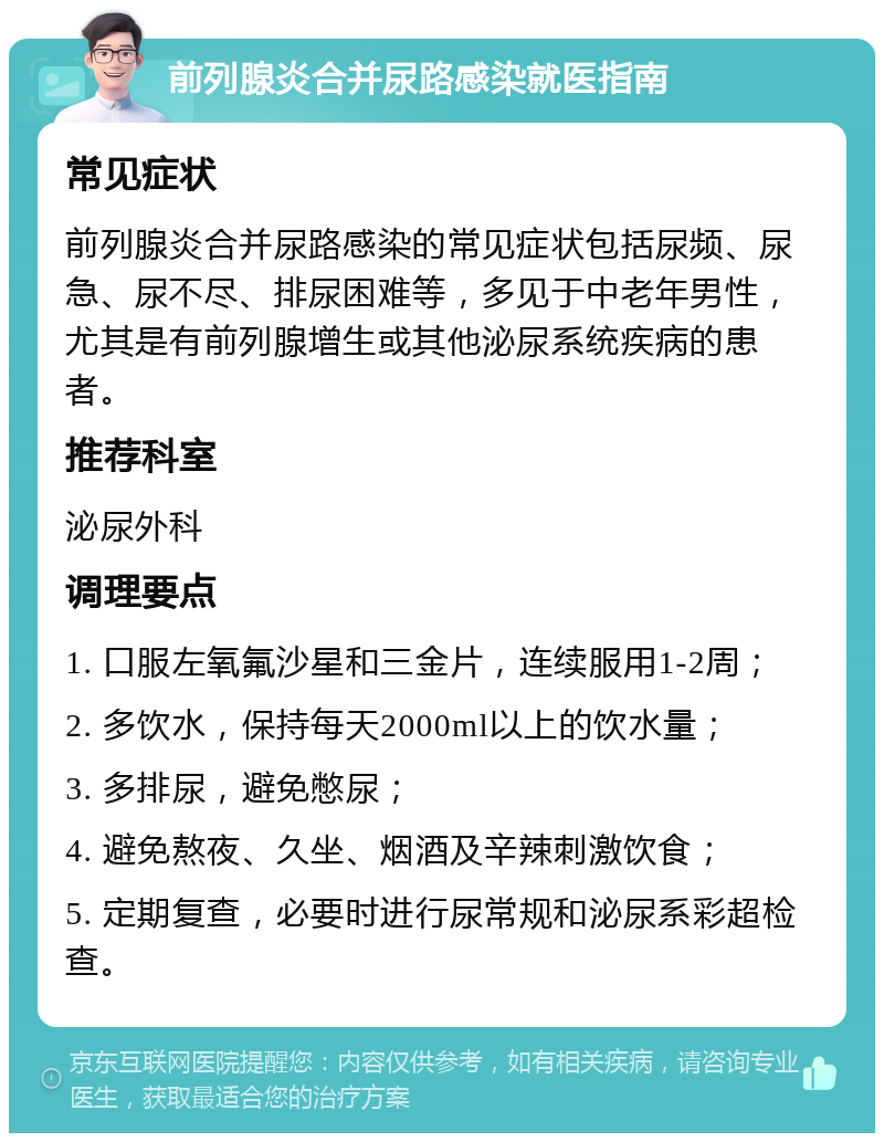 前列腺炎合并尿路感染就医指南 常见症状 前列腺炎合并尿路感染的常见症状包括尿频、尿急、尿不尽、排尿困难等，多见于中老年男性，尤其是有前列腺增生或其他泌尿系统疾病的患者。 推荐科室 泌尿外科 调理要点 1. 口服左氧氟沙星和三金片，连续服用1-2周； 2. 多饮水，保持每天2000ml以上的饮水量； 3. 多排尿，避免憋尿； 4. 避免熬夜、久坐、烟酒及辛辣刺激饮食； 5. 定期复查，必要时进行尿常规和泌尿系彩超检查。