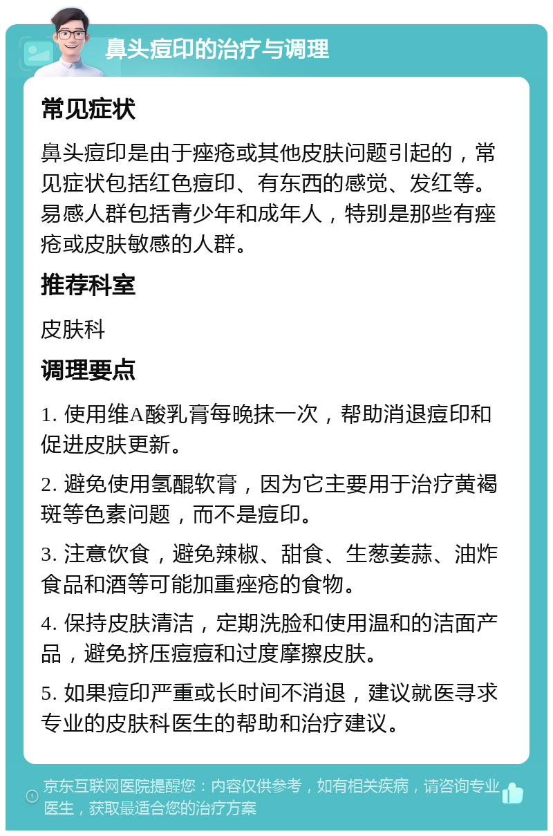 鼻头痘印的治疗与调理 常见症状 鼻头痘印是由于痤疮或其他皮肤问题引起的，常见症状包括红色痘印、有东西的感觉、发红等。易感人群包括青少年和成年人，特别是那些有痤疮或皮肤敏感的人群。 推荐科室 皮肤科 调理要点 1. 使用维A酸乳膏每晚抹一次，帮助消退痘印和促进皮肤更新。 2. 避免使用氢醌软膏，因为它主要用于治疗黄褐斑等色素问题，而不是痘印。 3. 注意饮食，避免辣椒、甜食、生葱姜蒜、油炸食品和酒等可能加重痤疮的食物。 4. 保持皮肤清洁，定期洗脸和使用温和的洁面产品，避免挤压痘痘和过度摩擦皮肤。 5. 如果痘印严重或长时间不消退，建议就医寻求专业的皮肤科医生的帮助和治疗建议。