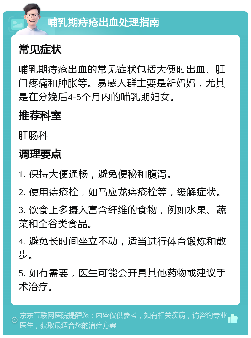 哺乳期痔疮出血处理指南 常见症状 哺乳期痔疮出血的常见症状包括大便时出血、肛门疼痛和肿胀等。易感人群主要是新妈妈，尤其是在分娩后4-5个月内的哺乳期妇女。 推荐科室 肛肠科 调理要点 1. 保持大便通畅，避免便秘和腹泻。 2. 使用痔疮栓，如马应龙痔疮栓等，缓解症状。 3. 饮食上多摄入富含纤维的食物，例如水果、蔬菜和全谷类食品。 4. 避免长时间坐立不动，适当进行体育锻炼和散步。 5. 如有需要，医生可能会开具其他药物或建议手术治疗。