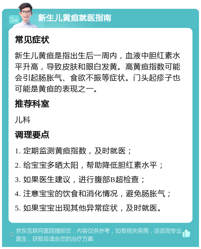 新生儿黄疸就医指南 常见症状 新生儿黄疸是指出生后一周内，血液中胆红素水平升高，导致皮肤和眼白发黄。高黄疸指数可能会引起肠胀气、食欲不振等症状。门头起疹子也可能是黄疸的表现之一。 推荐科室 儿科 调理要点 1. 定期监测黄疸指数，及时就医； 2. 给宝宝多晒太阳，帮助降低胆红素水平； 3. 如果医生建议，进行腹部B超检查； 4. 注意宝宝的饮食和消化情况，避免肠胀气； 5. 如果宝宝出现其他异常症状，及时就医。