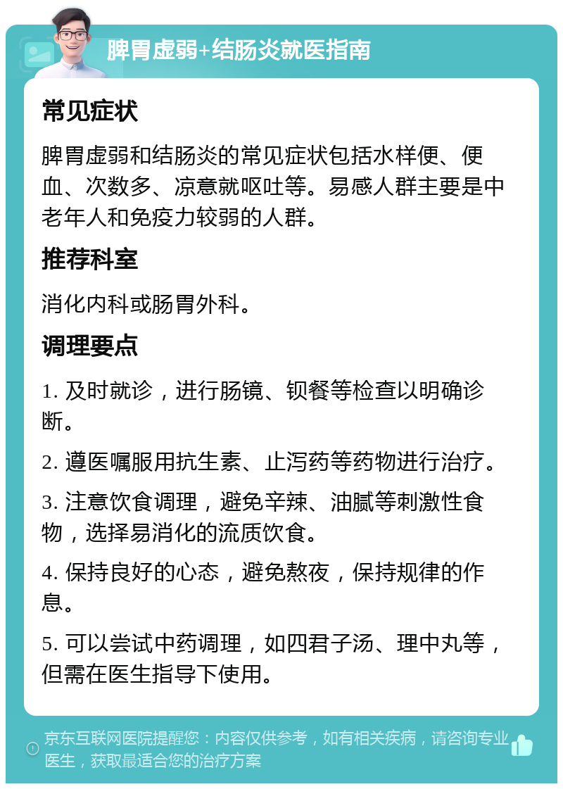 脾胃虚弱+结肠炎就医指南 常见症状 脾胃虚弱和结肠炎的常见症状包括水样便、便血、次数多、凉意就呕吐等。易感人群主要是中老年人和免疫力较弱的人群。 推荐科室 消化内科或肠胃外科。 调理要点 1. 及时就诊，进行肠镜、钡餐等检查以明确诊断。 2. 遵医嘱服用抗生素、止泻药等药物进行治疗。 3. 注意饮食调理，避免辛辣、油腻等刺激性食物，选择易消化的流质饮食。 4. 保持良好的心态，避免熬夜，保持规律的作息。 5. 可以尝试中药调理，如四君子汤、理中丸等，但需在医生指导下使用。