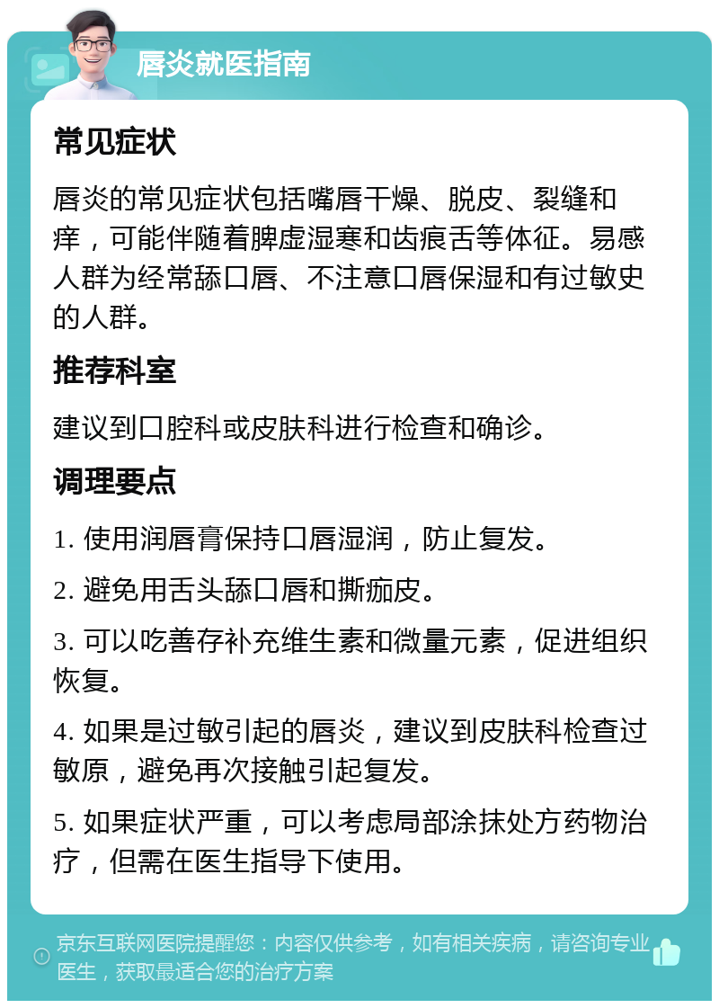 唇炎就医指南 常见症状 唇炎的常见症状包括嘴唇干燥、脱皮、裂缝和痒，可能伴随着脾虚湿寒和齿痕舌等体征。易感人群为经常舔口唇、不注意口唇保湿和有过敏史的人群。 推荐科室 建议到口腔科或皮肤科进行检查和确诊。 调理要点 1. 使用润唇膏保持口唇湿润，防止复发。 2. 避免用舌头舔口唇和撕痂皮。 3. 可以吃善存补充维生素和微量元素，促进组织恢复。 4. 如果是过敏引起的唇炎，建议到皮肤科检查过敏原，避免再次接触引起复发。 5. 如果症状严重，可以考虑局部涂抹处方药物治疗，但需在医生指导下使用。