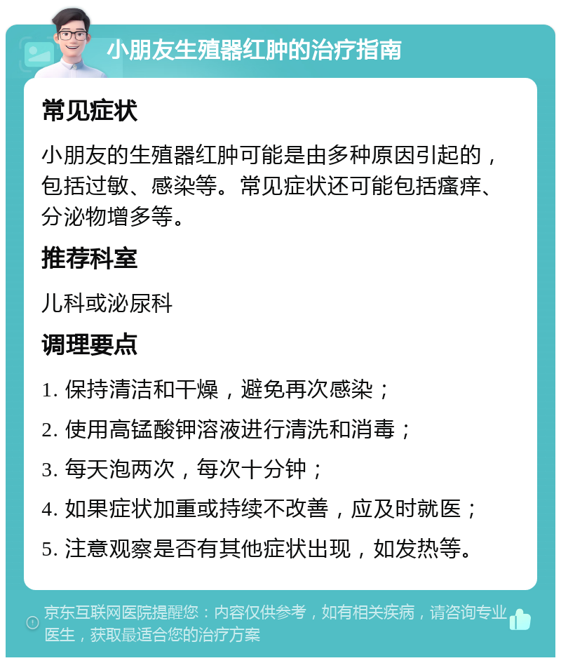 小朋友生殖器红肿的治疗指南 常见症状 小朋友的生殖器红肿可能是由多种原因引起的，包括过敏、感染等。常见症状还可能包括瘙痒、分泌物增多等。 推荐科室 儿科或泌尿科 调理要点 1. 保持清洁和干燥，避免再次感染； 2. 使用高锰酸钾溶液进行清洗和消毒； 3. 每天泡两次，每次十分钟； 4. 如果症状加重或持续不改善，应及时就医； 5. 注意观察是否有其他症状出现，如发热等。