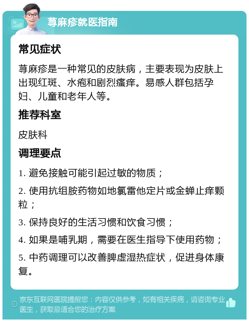 荨麻疹就医指南 常见症状 荨麻疹是一种常见的皮肤病，主要表现为皮肤上出现红斑、水疱和剧烈瘙痒。易感人群包括孕妇、儿童和老年人等。 推荐科室 皮肤科 调理要点 1. 避免接触可能引起过敏的物质； 2. 使用抗组胺药物如地氯雷他定片或金蝉止痒颗粒； 3. 保持良好的生活习惯和饮食习惯； 4. 如果是哺乳期，需要在医生指导下使用药物； 5. 中药调理可以改善脾虚湿热症状，促进身体康复。