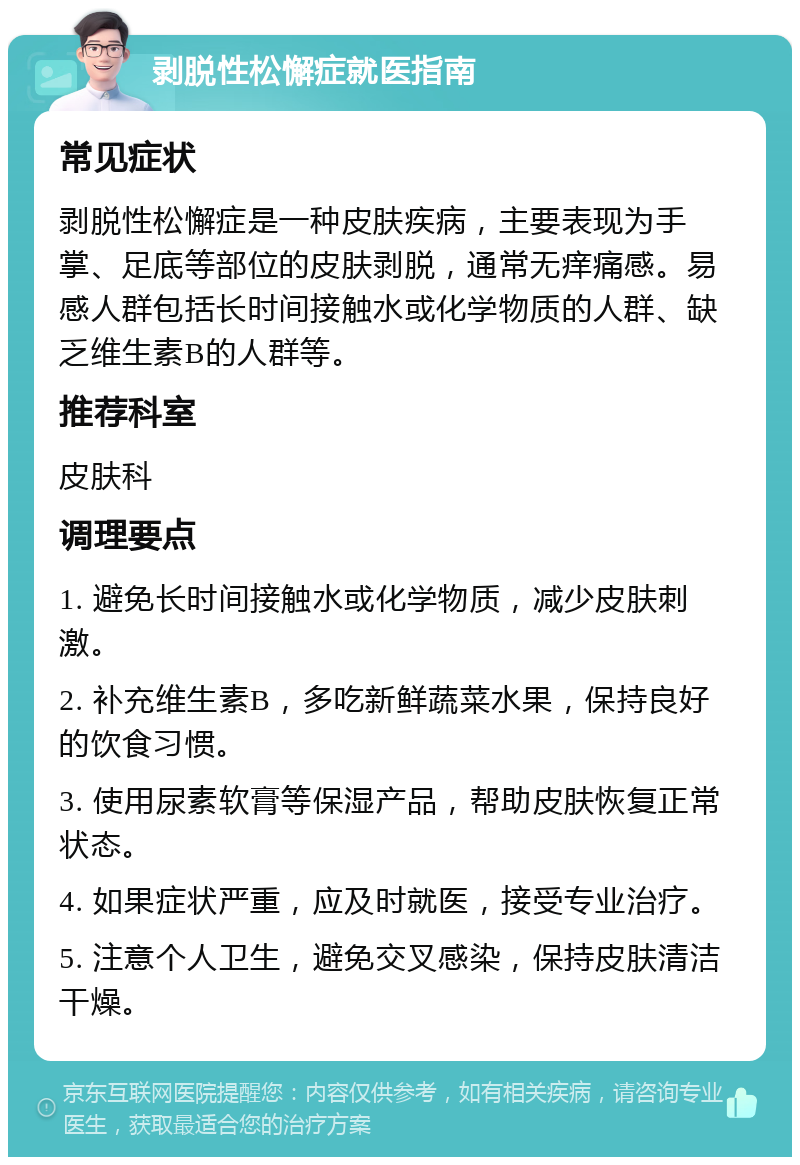 剥脱性松懈症就医指南 常见症状 剥脱性松懈症是一种皮肤疾病，主要表现为手掌、足底等部位的皮肤剥脱，通常无痒痛感。易感人群包括长时间接触水或化学物质的人群、缺乏维生素B的人群等。 推荐科室 皮肤科 调理要点 1. 避免长时间接触水或化学物质，减少皮肤刺激。 2. 补充维生素B，多吃新鲜蔬菜水果，保持良好的饮食习惯。 3. 使用尿素软膏等保湿产品，帮助皮肤恢复正常状态。 4. 如果症状严重，应及时就医，接受专业治疗。 5. 注意个人卫生，避免交叉感染，保持皮肤清洁干燥。