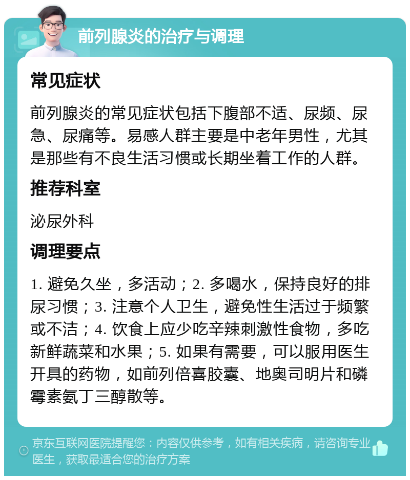 前列腺炎的治疗与调理 常见症状 前列腺炎的常见症状包括下腹部不适、尿频、尿急、尿痛等。易感人群主要是中老年男性，尤其是那些有不良生活习惯或长期坐着工作的人群。 推荐科室 泌尿外科 调理要点 1. 避免久坐，多活动；2. 多喝水，保持良好的排尿习惯；3. 注意个人卫生，避免性生活过于频繁或不洁；4. 饮食上应少吃辛辣刺激性食物，多吃新鲜蔬菜和水果；5. 如果有需要，可以服用医生开具的药物，如前列倍喜胶囊、地奥司明片和磷霉素氨丁三醇散等。