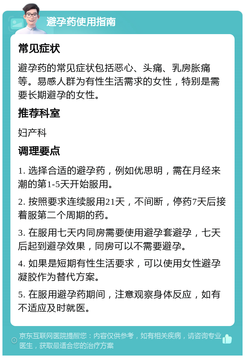 避孕药使用指南 常见症状 避孕药的常见症状包括恶心、头痛、乳房胀痛等。易感人群为有性生活需求的女性，特别是需要长期避孕的女性。 推荐科室 妇产科 调理要点 1. 选择合适的避孕药，例如优思明，需在月经来潮的第1-5天开始服用。 2. 按照要求连续服用21天，不间断，停药7天后接着服第二个周期的药。 3. 在服用七天内同房需要使用避孕套避孕，七天后起到避孕效果，同房可以不需要避孕。 4. 如果是短期有性生活要求，可以使用女性避孕凝胶作为替代方案。 5. 在服用避孕药期间，注意观察身体反应，如有不适应及时就医。