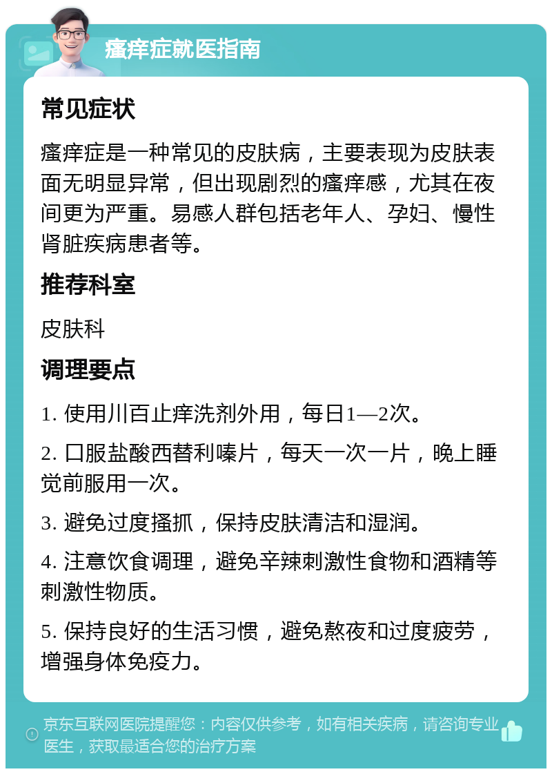 瘙痒症就医指南 常见症状 瘙痒症是一种常见的皮肤病，主要表现为皮肤表面无明显异常，但出现剧烈的瘙痒感，尤其在夜间更为严重。易感人群包括老年人、孕妇、慢性肾脏疾病患者等。 推荐科室 皮肤科 调理要点 1. 使用川百止痒洗剂外用，每日1—2次。 2. 口服盐酸西替利嗪片，每天一次一片，晚上睡觉前服用一次。 3. 避免过度搔抓，保持皮肤清洁和湿润。 4. 注意饮食调理，避免辛辣刺激性食物和酒精等刺激性物质。 5. 保持良好的生活习惯，避免熬夜和过度疲劳，增强身体免疫力。