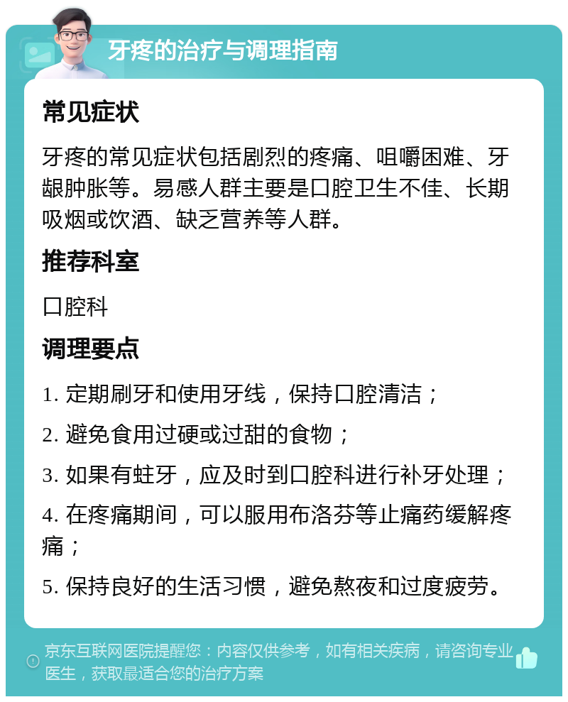 牙疼的治疗与调理指南 常见症状 牙疼的常见症状包括剧烈的疼痛、咀嚼困难、牙龈肿胀等。易感人群主要是口腔卫生不佳、长期吸烟或饮酒、缺乏营养等人群。 推荐科室 口腔科 调理要点 1. 定期刷牙和使用牙线，保持口腔清洁； 2. 避免食用过硬或过甜的食物； 3. 如果有蛀牙，应及时到口腔科进行补牙处理； 4. 在疼痛期间，可以服用布洛芬等止痛药缓解疼痛； 5. 保持良好的生活习惯，避免熬夜和过度疲劳。