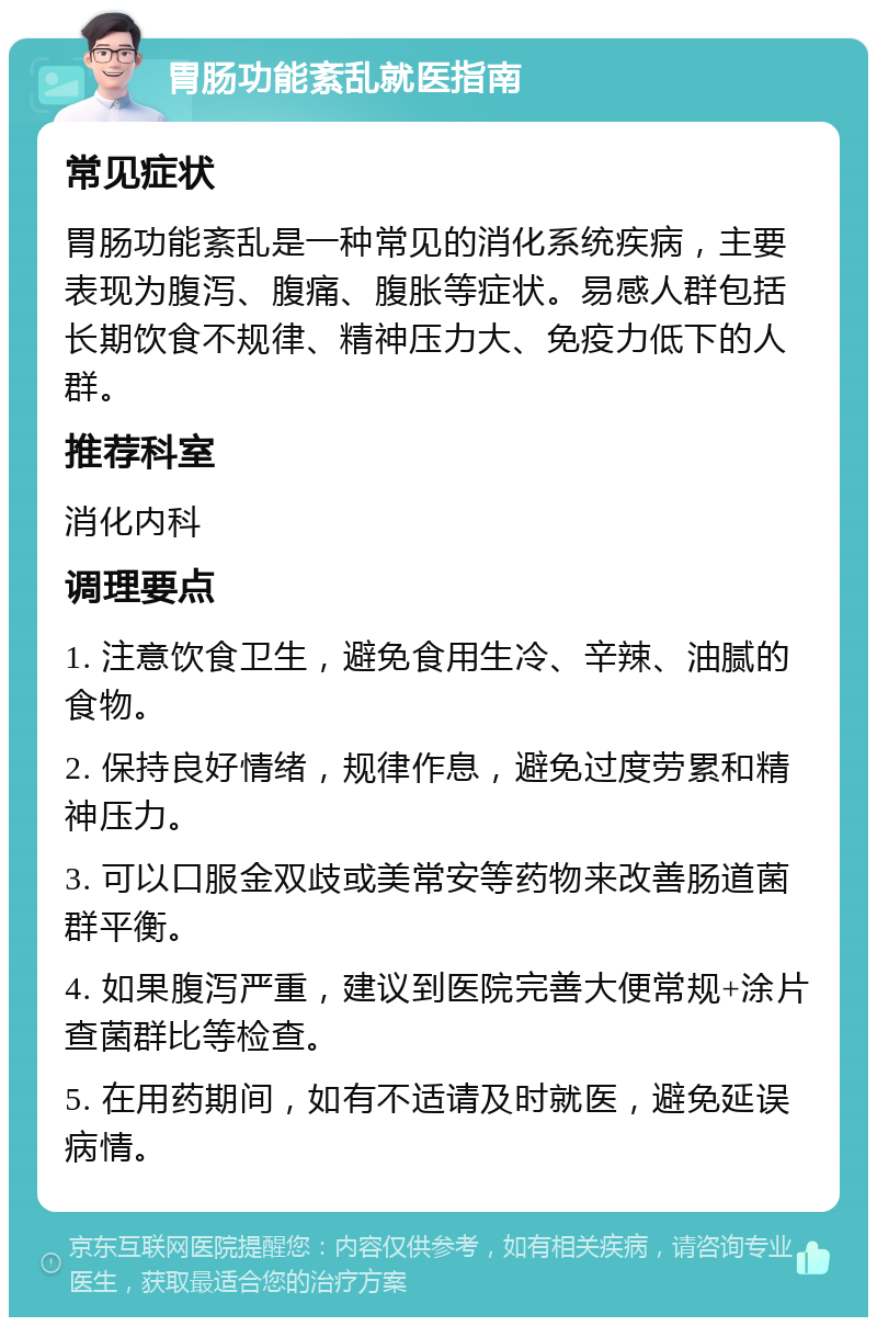 胃肠功能紊乱就医指南 常见症状 胃肠功能紊乱是一种常见的消化系统疾病，主要表现为腹泻、腹痛、腹胀等症状。易感人群包括长期饮食不规律、精神压力大、免疫力低下的人群。 推荐科室 消化内科 调理要点 1. 注意饮食卫生，避免食用生冷、辛辣、油腻的食物。 2. 保持良好情绪，规律作息，避免过度劳累和精神压力。 3. 可以口服金双歧或美常安等药物来改善肠道菌群平衡。 4. 如果腹泻严重，建议到医院完善大便常规+涂片查菌群比等检查。 5. 在用药期间，如有不适请及时就医，避免延误病情。