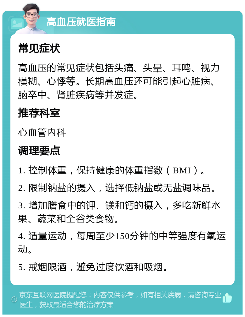 高血压就医指南 常见症状 高血压的常见症状包括头痛、头晕、耳鸣、视力模糊、心悸等。长期高血压还可能引起心脏病、脑卒中、肾脏疾病等并发症。 推荐科室 心血管内科 调理要点 1. 控制体重，保持健康的体重指数（BMI）。 2. 限制钠盐的摄入，选择低钠盐或无盐调味品。 3. 增加膳食中的钾、镁和钙的摄入，多吃新鲜水果、蔬菜和全谷类食物。 4. 适量运动，每周至少150分钟的中等强度有氧运动。 5. 戒烟限酒，避免过度饮酒和吸烟。