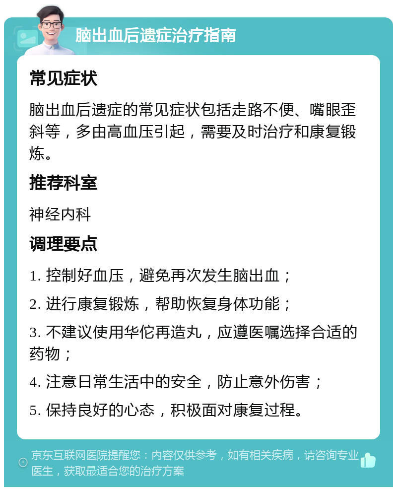 脑出血后遗症治疗指南 常见症状 脑出血后遗症的常见症状包括走路不便、嘴眼歪斜等，多由高血压引起，需要及时治疗和康复锻炼。 推荐科室 神经内科 调理要点 1. 控制好血压，避免再次发生脑出血； 2. 进行康复锻炼，帮助恢复身体功能； 3. 不建议使用华佗再造丸，应遵医嘱选择合适的药物； 4. 注意日常生活中的安全，防止意外伤害； 5. 保持良好的心态，积极面对康复过程。