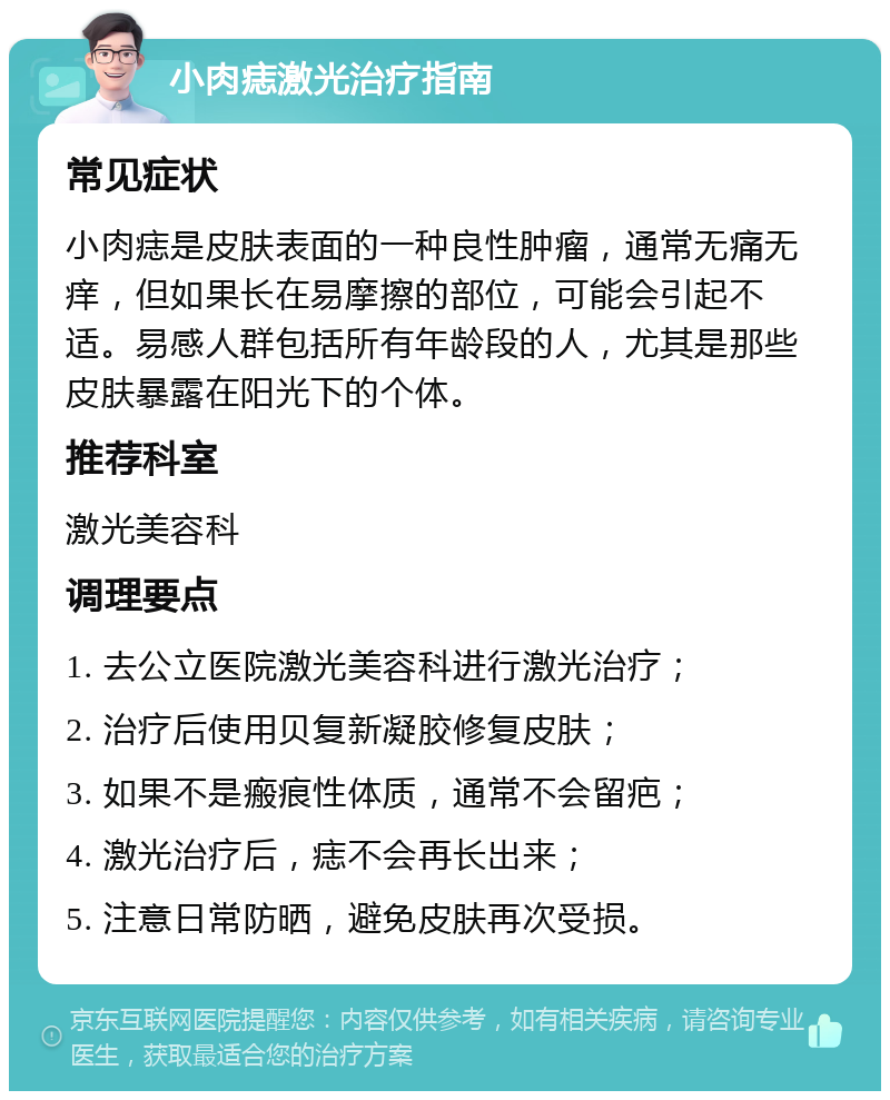 小肉痣激光治疗指南 常见症状 小肉痣是皮肤表面的一种良性肿瘤，通常无痛无痒，但如果长在易摩擦的部位，可能会引起不适。易感人群包括所有年龄段的人，尤其是那些皮肤暴露在阳光下的个体。 推荐科室 激光美容科 调理要点 1. 去公立医院激光美容科进行激光治疗； 2. 治疗后使用贝复新凝胶修复皮肤； 3. 如果不是瘢痕性体质，通常不会留疤； 4. 激光治疗后，痣不会再长出来； 5. 注意日常防晒，避免皮肤再次受损。