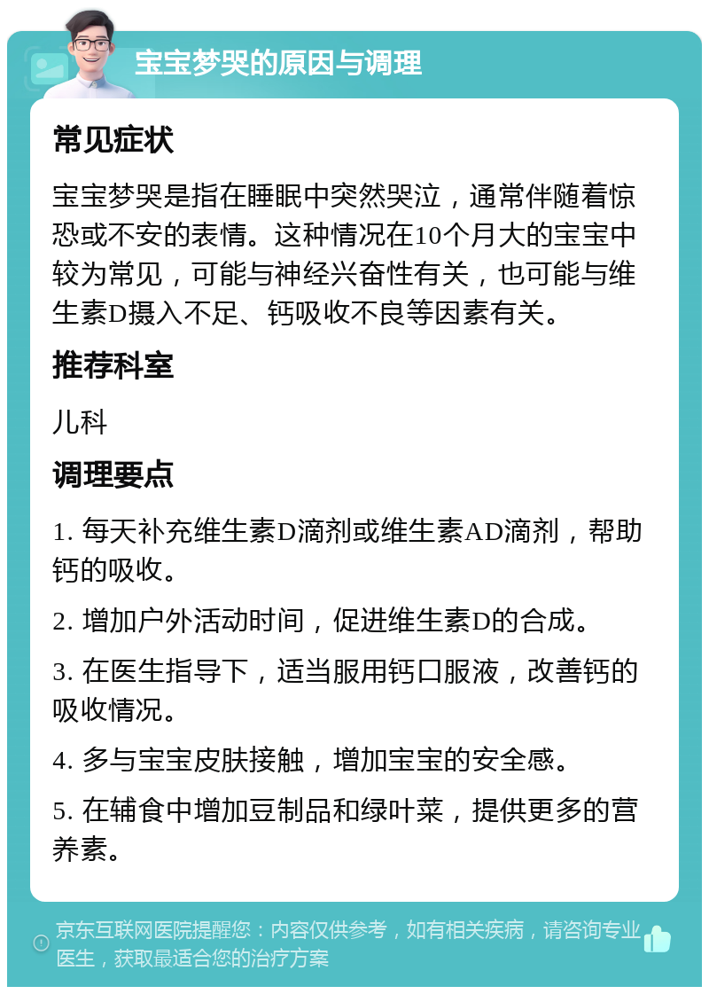 宝宝梦哭的原因与调理 常见症状 宝宝梦哭是指在睡眠中突然哭泣，通常伴随着惊恐或不安的表情。这种情况在10个月大的宝宝中较为常见，可能与神经兴奋性有关，也可能与维生素D摄入不足、钙吸收不良等因素有关。 推荐科室 儿科 调理要点 1. 每天补充维生素D滴剂或维生素AD滴剂，帮助钙的吸收。 2. 增加户外活动时间，促进维生素D的合成。 3. 在医生指导下，适当服用钙口服液，改善钙的吸收情况。 4. 多与宝宝皮肤接触，增加宝宝的安全感。 5. 在辅食中增加豆制品和绿叶菜，提供更多的营养素。