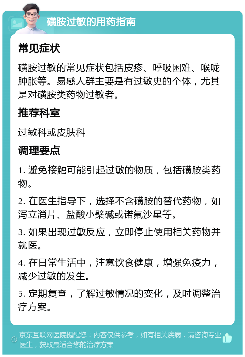 磺胺过敏的用药指南 常见症状 磺胺过敏的常见症状包括皮疹、呼吸困难、喉咙肿胀等。易感人群主要是有过敏史的个体，尤其是对磺胺类药物过敏者。 推荐科室 过敏科或皮肤科 调理要点 1. 避免接触可能引起过敏的物质，包括磺胺类药物。 2. 在医生指导下，选择不含磺胺的替代药物，如泻立消片、盐酸小檗碱或诺氟沙星等。 3. 如果出现过敏反应，立即停止使用相关药物并就医。 4. 在日常生活中，注意饮食健康，增强免疫力，减少过敏的发生。 5. 定期复查，了解过敏情况的变化，及时调整治疗方案。