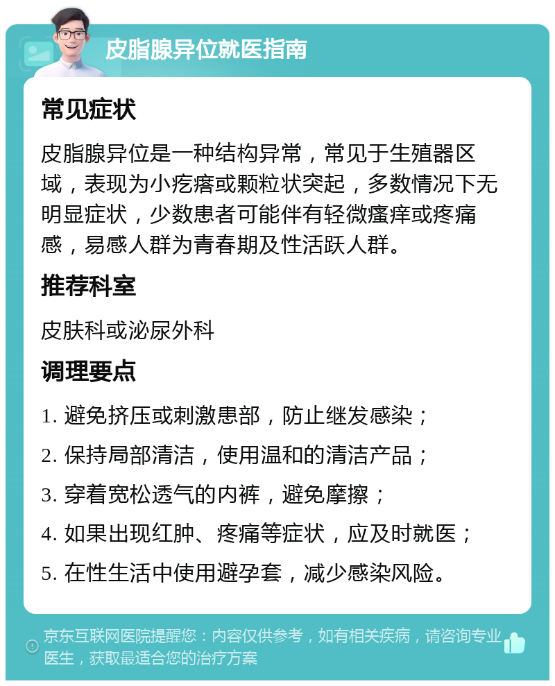 皮脂腺异位就医指南 常见症状 皮脂腺异位是一种结构异常，常见于生殖器区域，表现为小疙瘩或颗粒状突起，多数情况下无明显症状，少数患者可能伴有轻微瘙痒或疼痛感，易感人群为青春期及性活跃人群。 推荐科室 皮肤科或泌尿外科 调理要点 1. 避免挤压或刺激患部，防止继发感染； 2. 保持局部清洁，使用温和的清洁产品； 3. 穿着宽松透气的内裤，避免摩擦； 4. 如果出现红肿、疼痛等症状，应及时就医； 5. 在性生活中使用避孕套，减少感染风险。