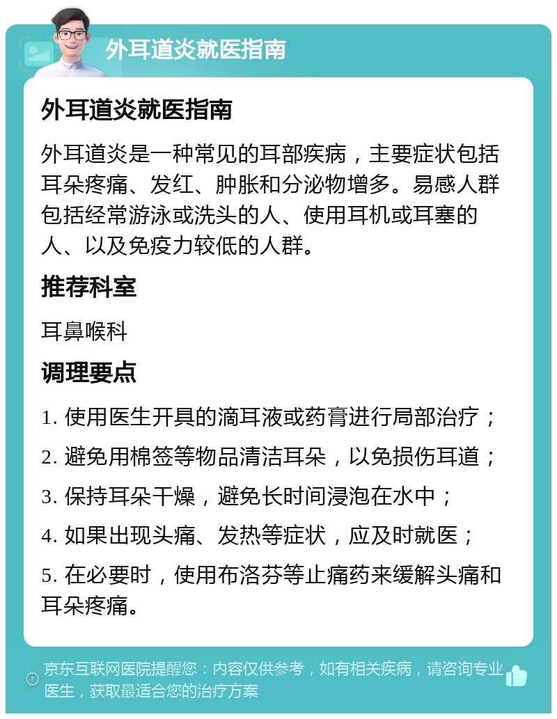 外耳道炎就医指南 外耳道炎就医指南 外耳道炎是一种常见的耳部疾病，主要症状包括耳朵疼痛、发红、肿胀和分泌物增多。易感人群包括经常游泳或洗头的人、使用耳机或耳塞的人、以及免疫力较低的人群。 推荐科室 耳鼻喉科 调理要点 1. 使用医生开具的滴耳液或药膏进行局部治疗； 2. 避免用棉签等物品清洁耳朵，以免损伤耳道； 3. 保持耳朵干燥，避免长时间浸泡在水中； 4. 如果出现头痛、发热等症状，应及时就医； 5. 在必要时，使用布洛芬等止痛药来缓解头痛和耳朵疼痛。