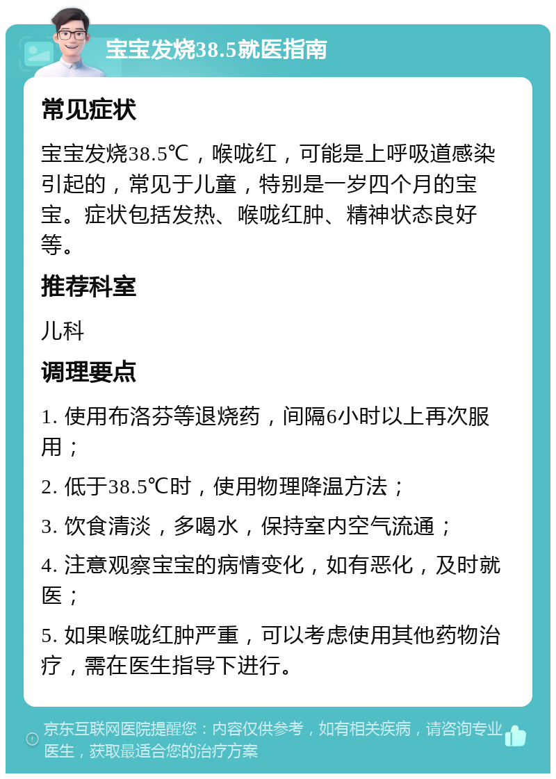 宝宝发烧38.5就医指南 常见症状 宝宝发烧38.5℃，喉咙红，可能是上呼吸道感染引起的，常见于儿童，特别是一岁四个月的宝宝。症状包括发热、喉咙红肿、精神状态良好等。 推荐科室 儿科 调理要点 1. 使用布洛芬等退烧药，间隔6小时以上再次服用； 2. 低于38.5℃时，使用物理降温方法； 3. 饮食清淡，多喝水，保持室内空气流通； 4. 注意观察宝宝的病情变化，如有恶化，及时就医； 5. 如果喉咙红肿严重，可以考虑使用其他药物治疗，需在医生指导下进行。