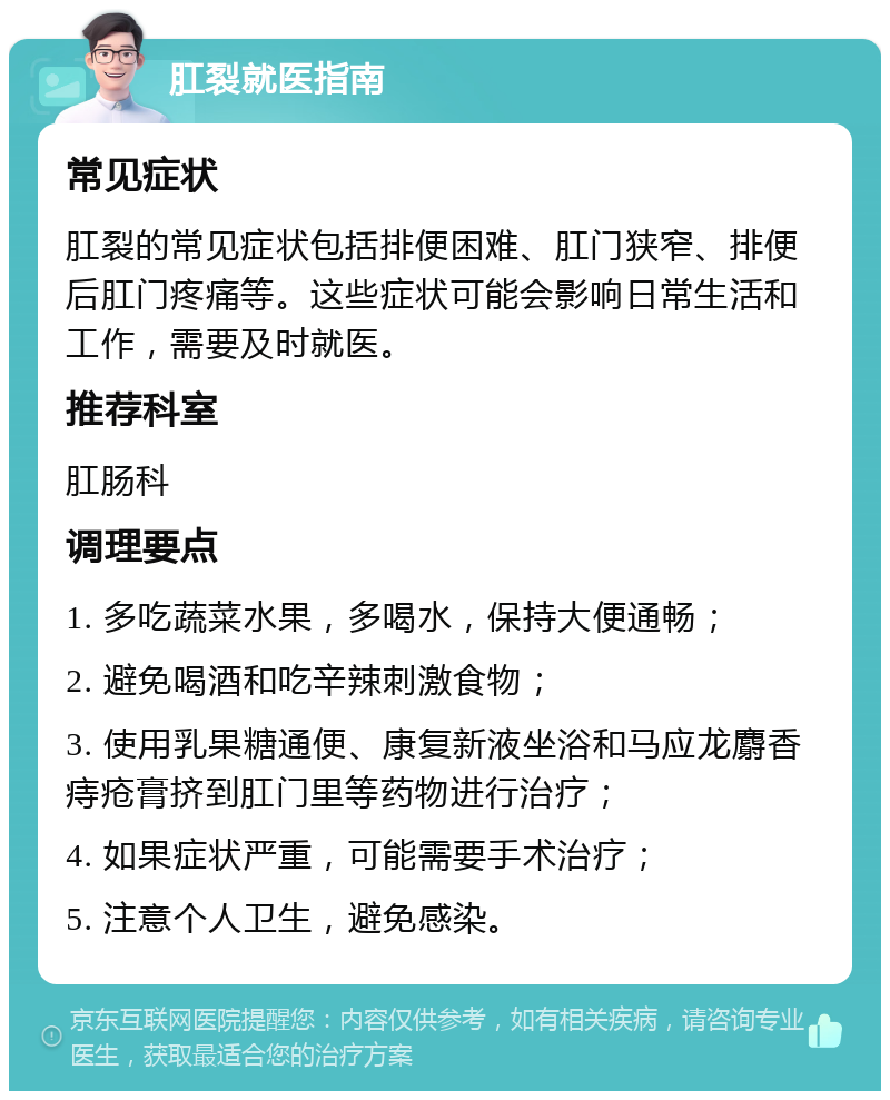 肛裂就医指南 常见症状 肛裂的常见症状包括排便困难、肛门狭窄、排便后肛门疼痛等。这些症状可能会影响日常生活和工作，需要及时就医。 推荐科室 肛肠科 调理要点 1. 多吃蔬菜水果，多喝水，保持大便通畅； 2. 避免喝酒和吃辛辣刺激食物； 3. 使用乳果糖通便、康复新液坐浴和马应龙麝香痔疮膏挤到肛门里等药物进行治疗； 4. 如果症状严重，可能需要手术治疗； 5. 注意个人卫生，避免感染。