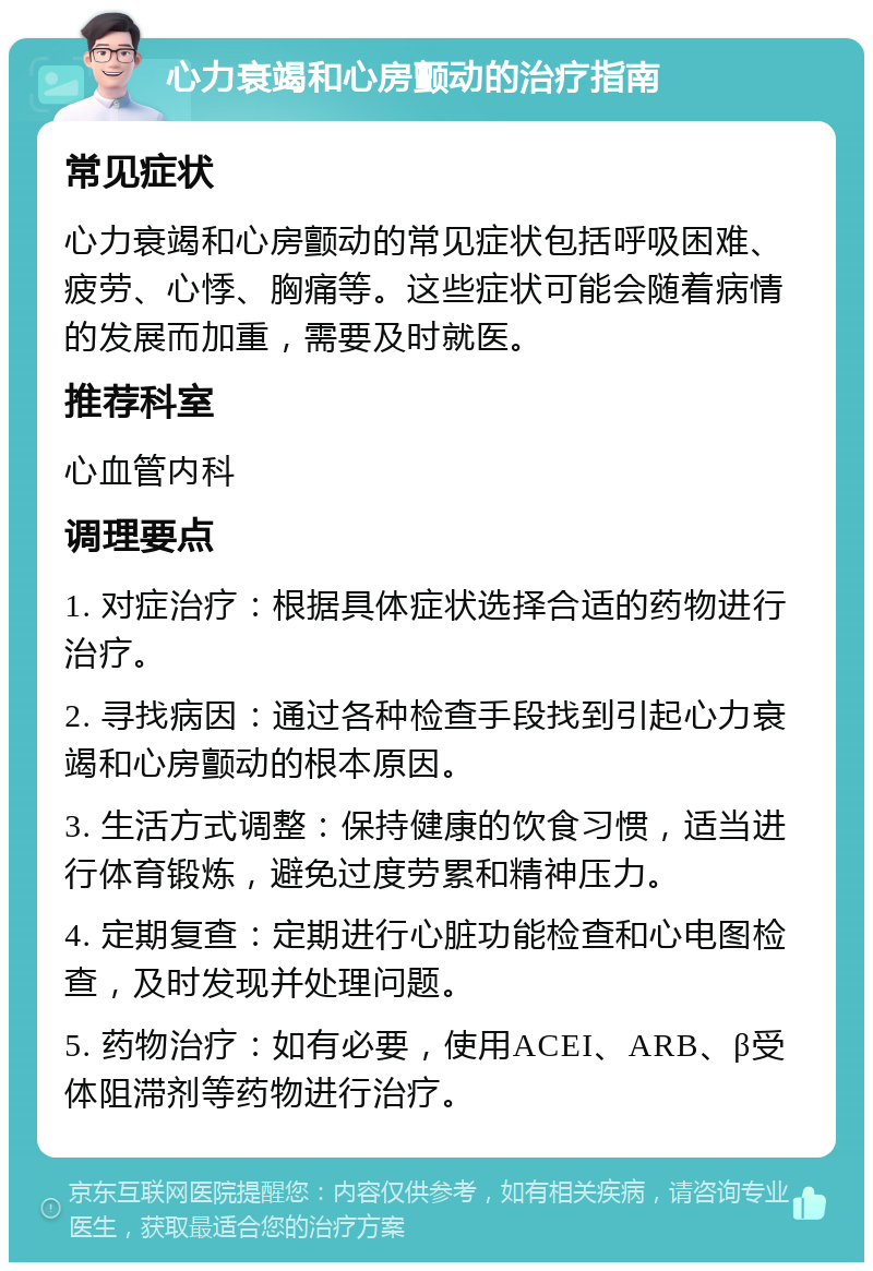 心力衰竭和心房颤动的治疗指南 常见症状 心力衰竭和心房颤动的常见症状包括呼吸困难、疲劳、心悸、胸痛等。这些症状可能会随着病情的发展而加重，需要及时就医。 推荐科室 心血管内科 调理要点 1. 对症治疗：根据具体症状选择合适的药物进行治疗。 2. 寻找病因：通过各种检查手段找到引起心力衰竭和心房颤动的根本原因。 3. 生活方式调整：保持健康的饮食习惯，适当进行体育锻炼，避免过度劳累和精神压力。 4. 定期复查：定期进行心脏功能检查和心电图检查，及时发现并处理问题。 5. 药物治疗：如有必要，使用ACEI、ARB、β受体阻滞剂等药物进行治疗。