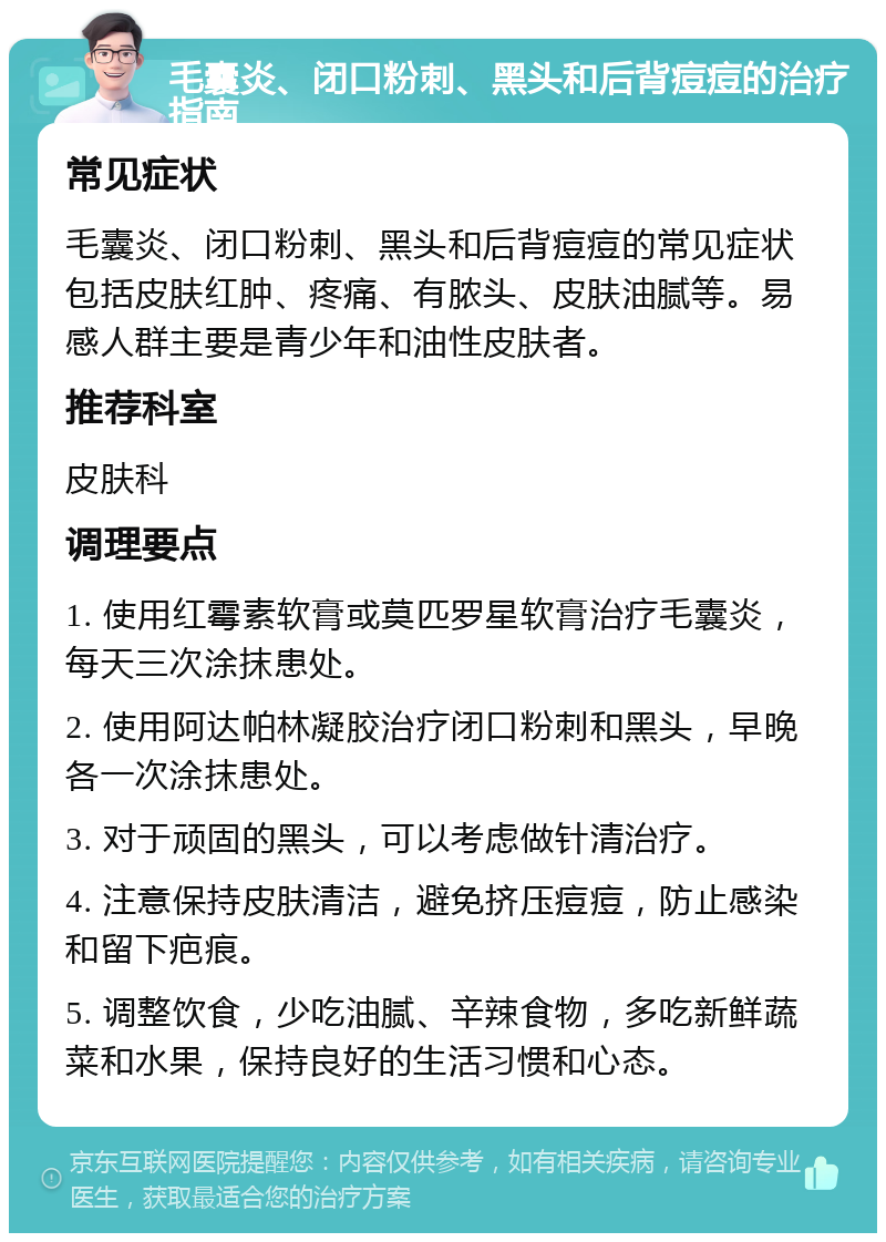 毛囊炎、闭口粉刺、黑头和后背痘痘的治疗指南 常见症状 毛囊炎、闭口粉刺、黑头和后背痘痘的常见症状包括皮肤红肿、疼痛、有脓头、皮肤油腻等。易感人群主要是青少年和油性皮肤者。 推荐科室 皮肤科 调理要点 1. 使用红霉素软膏或莫匹罗星软膏治疗毛囊炎，每天三次涂抹患处。 2. 使用阿达帕林凝胶治疗闭口粉刺和黑头，早晚各一次涂抹患处。 3. 对于顽固的黑头，可以考虑做针清治疗。 4. 注意保持皮肤清洁，避免挤压痘痘，防止感染和留下疤痕。 5. 调整饮食，少吃油腻、辛辣食物，多吃新鲜蔬菜和水果，保持良好的生活习惯和心态。