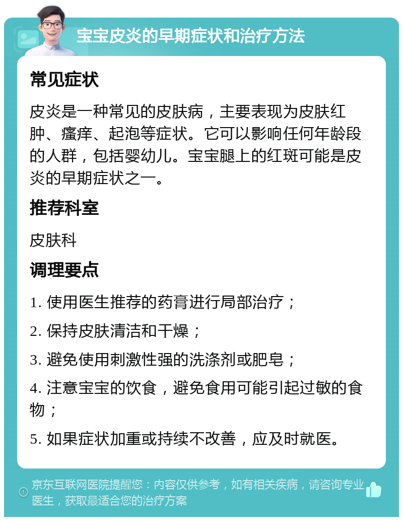 宝宝皮炎的早期症状和治疗方法 常见症状 皮炎是一种常见的皮肤病，主要表现为皮肤红肿、瘙痒、起泡等症状。它可以影响任何年龄段的人群，包括婴幼儿。宝宝腿上的红斑可能是皮炎的早期症状之一。 推荐科室 皮肤科 调理要点 1. 使用医生推荐的药膏进行局部治疗； 2. 保持皮肤清洁和干燥； 3. 避免使用刺激性强的洗涤剂或肥皂； 4. 注意宝宝的饮食，避免食用可能引起过敏的食物； 5. 如果症状加重或持续不改善，应及时就医。