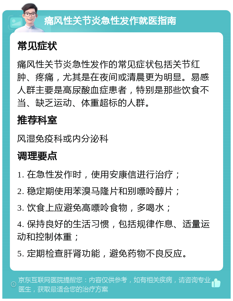 痛风性关节炎急性发作就医指南 常见症状 痛风性关节炎急性发作的常见症状包括关节红肿、疼痛，尤其是在夜间或清晨更为明显。易感人群主要是高尿酸血症患者，特别是那些饮食不当、缺乏运动、体重超标的人群。 推荐科室 风湿免疫科或内分泌科 调理要点 1. 在急性发作时，使用安康信进行治疗； 2. 稳定期使用苯溴马隆片和别嘌呤醇片； 3. 饮食上应避免高嘌呤食物，多喝水； 4. 保持良好的生活习惯，包括规律作息、适量运动和控制体重； 5. 定期检查肝肾功能，避免药物不良反应。