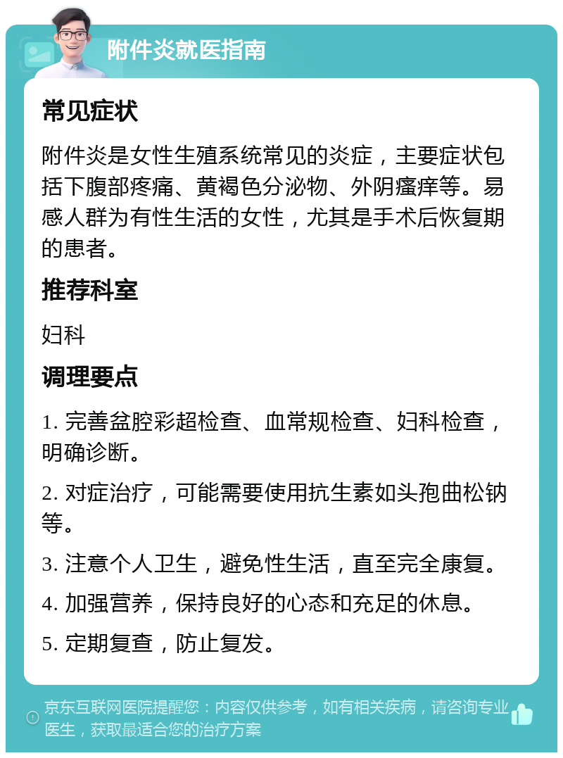 附件炎就医指南 常见症状 附件炎是女性生殖系统常见的炎症，主要症状包括下腹部疼痛、黄褐色分泌物、外阴瘙痒等。易感人群为有性生活的女性，尤其是手术后恢复期的患者。 推荐科室 妇科 调理要点 1. 完善盆腔彩超检查、血常规检查、妇科检查，明确诊断。 2. 对症治疗，可能需要使用抗生素如头孢曲松钠等。 3. 注意个人卫生，避免性生活，直至完全康复。 4. 加强营养，保持良好的心态和充足的休息。 5. 定期复查，防止复发。