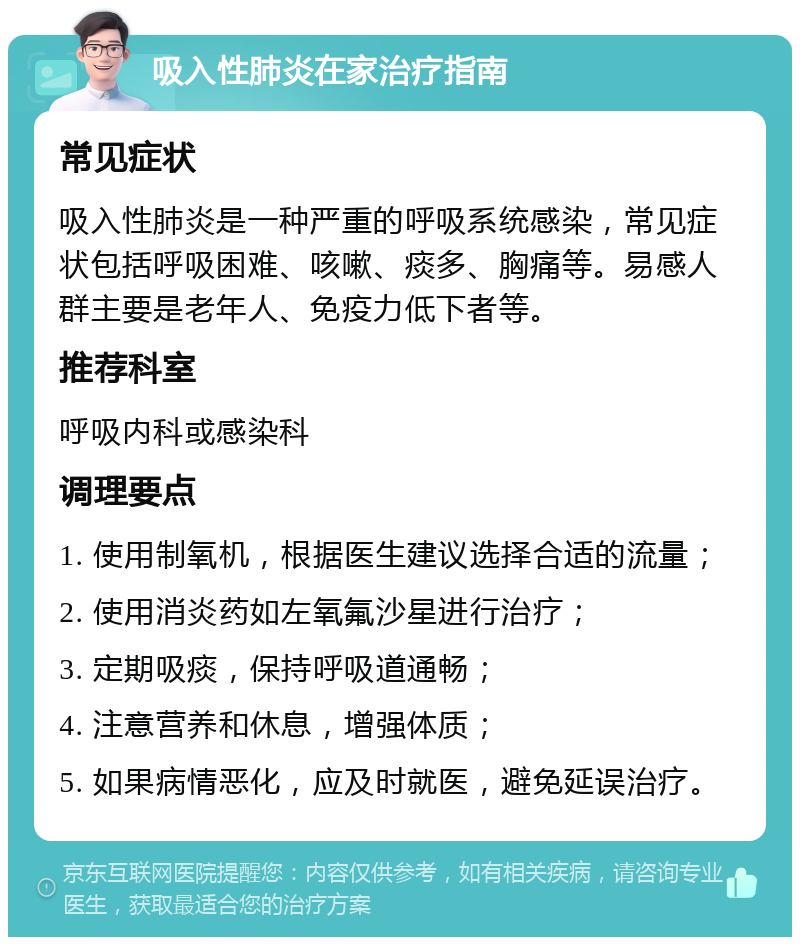 吸入性肺炎在家治疗指南 常见症状 吸入性肺炎是一种严重的呼吸系统感染，常见症状包括呼吸困难、咳嗽、痰多、胸痛等。易感人群主要是老年人、免疫力低下者等。 推荐科室 呼吸内科或感染科 调理要点 1. 使用制氧机，根据医生建议选择合适的流量； 2. 使用消炎药如左氧氟沙星进行治疗； 3. 定期吸痰，保持呼吸道通畅； 4. 注意营养和休息，增强体质； 5. 如果病情恶化，应及时就医，避免延误治疗。