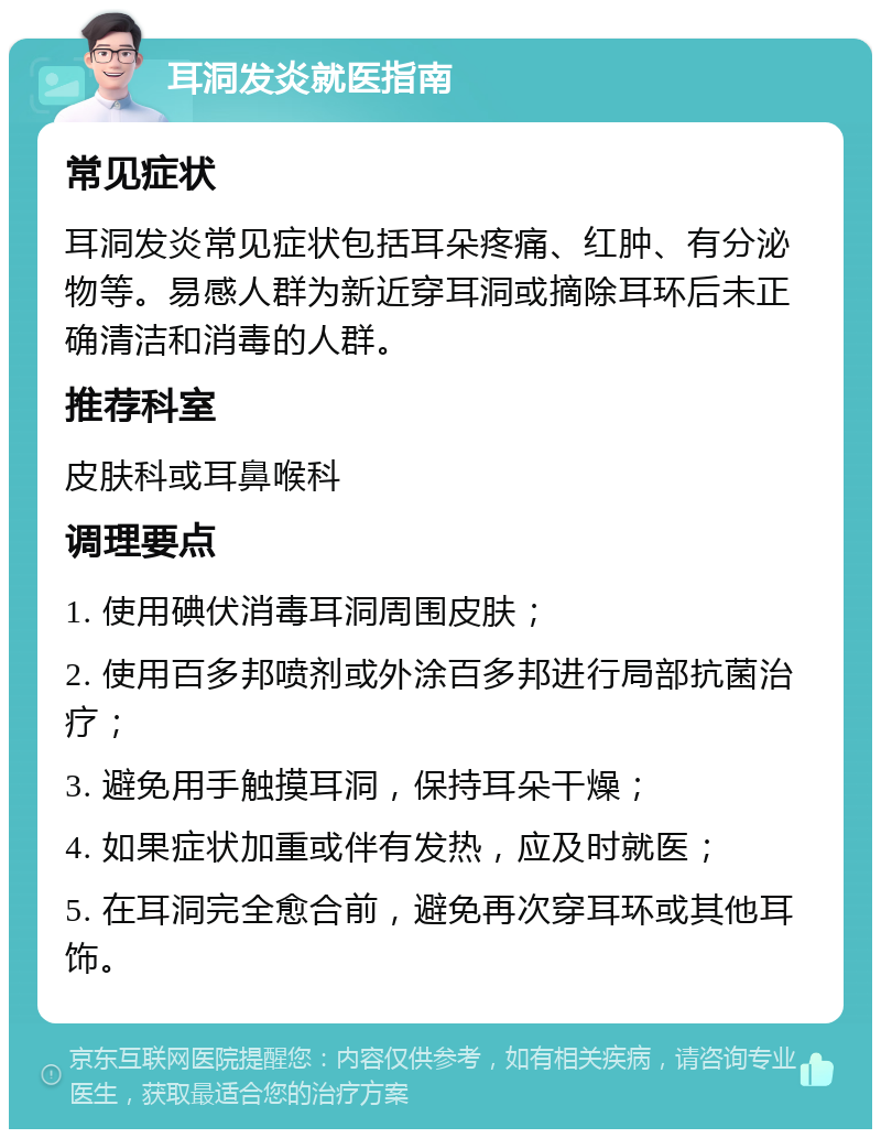 耳洞发炎就医指南 常见症状 耳洞发炎常见症状包括耳朵疼痛、红肿、有分泌物等。易感人群为新近穿耳洞或摘除耳环后未正确清洁和消毒的人群。 推荐科室 皮肤科或耳鼻喉科 调理要点 1. 使用碘伏消毒耳洞周围皮肤； 2. 使用百多邦喷剂或外涂百多邦进行局部抗菌治疗； 3. 避免用手触摸耳洞，保持耳朵干燥； 4. 如果症状加重或伴有发热，应及时就医； 5. 在耳洞完全愈合前，避免再次穿耳环或其他耳饰。