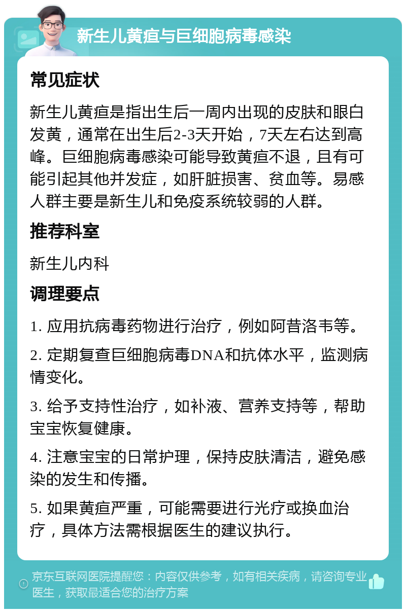 新生儿黄疸与巨细胞病毒感染 常见症状 新生儿黄疸是指出生后一周内出现的皮肤和眼白发黄，通常在出生后2-3天开始，7天左右达到高峰。巨细胞病毒感染可能导致黄疸不退，且有可能引起其他并发症，如肝脏损害、贫血等。易感人群主要是新生儿和免疫系统较弱的人群。 推荐科室 新生儿内科 调理要点 1. 应用抗病毒药物进行治疗，例如阿昔洛韦等。 2. 定期复查巨细胞病毒DNA和抗体水平，监测病情变化。 3. 给予支持性治疗，如补液、营养支持等，帮助宝宝恢复健康。 4. 注意宝宝的日常护理，保持皮肤清洁，避免感染的发生和传播。 5. 如果黄疸严重，可能需要进行光疗或换血治疗，具体方法需根据医生的建议执行。