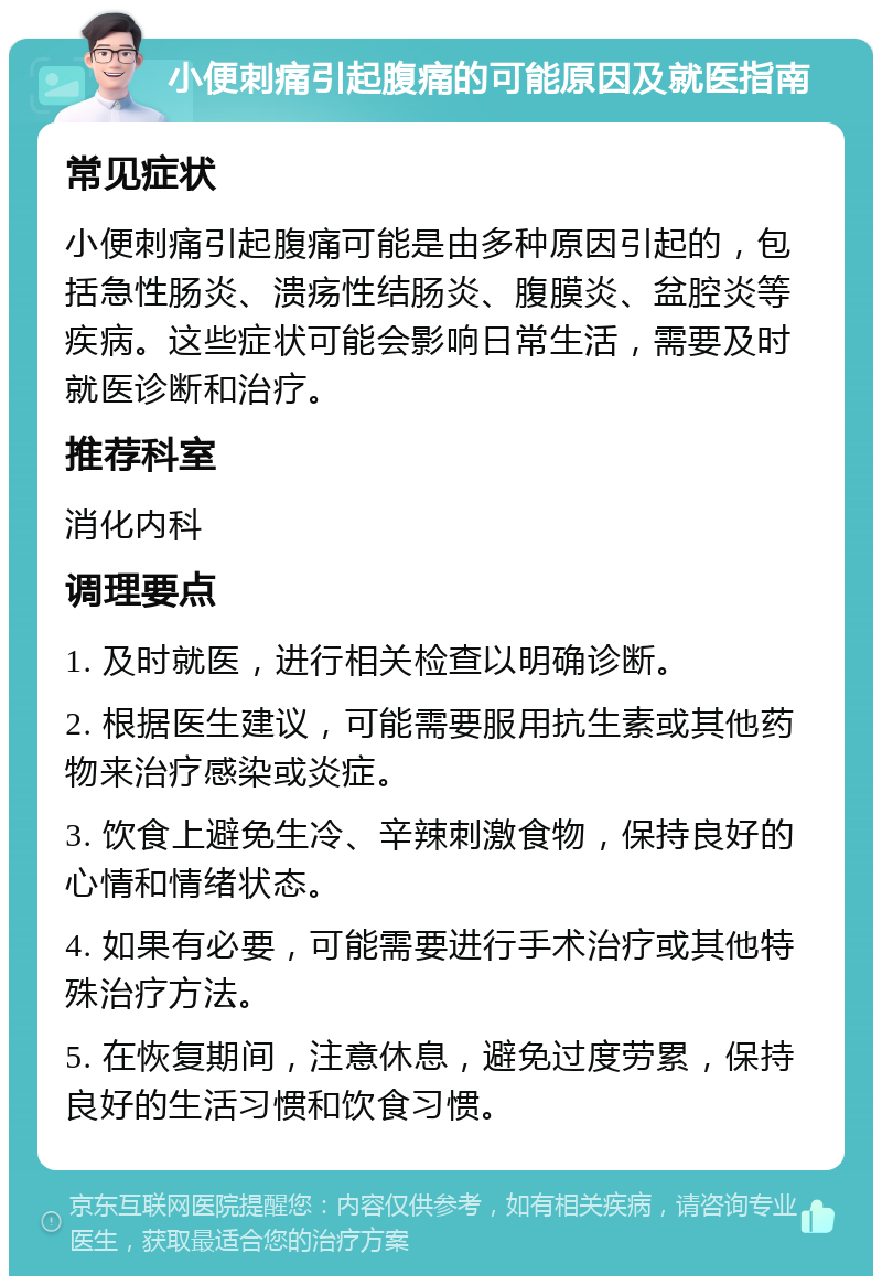 小便刺痛引起腹痛的可能原因及就医指南 常见症状 小便刺痛引起腹痛可能是由多种原因引起的，包括急性肠炎、溃疡性结肠炎、腹膜炎、盆腔炎等疾病。这些症状可能会影响日常生活，需要及时就医诊断和治疗。 推荐科室 消化内科 调理要点 1. 及时就医，进行相关检查以明确诊断。 2. 根据医生建议，可能需要服用抗生素或其他药物来治疗感染或炎症。 3. 饮食上避免生冷、辛辣刺激食物，保持良好的心情和情绪状态。 4. 如果有必要，可能需要进行手术治疗或其他特殊治疗方法。 5. 在恢复期间，注意休息，避免过度劳累，保持良好的生活习惯和饮食习惯。