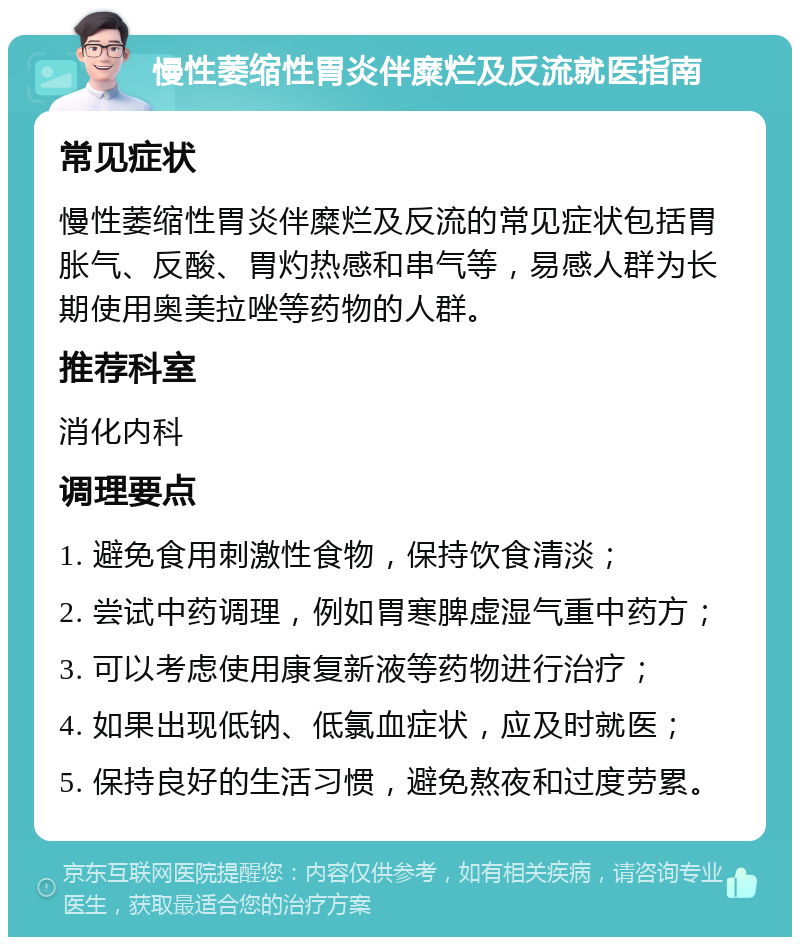 慢性萎缩性胃炎伴糜烂及反流就医指南 常见症状 慢性萎缩性胃炎伴糜烂及反流的常见症状包括胃胀气、反酸、胃灼热感和串气等，易感人群为长期使用奥美拉唑等药物的人群。 推荐科室 消化内科 调理要点 1. 避免食用刺激性食物，保持饮食清淡； 2. 尝试中药调理，例如胃寒脾虚湿气重中药方； 3. 可以考虑使用康复新液等药物进行治疗； 4. 如果出现低钠、低氯血症状，应及时就医； 5. 保持良好的生活习惯，避免熬夜和过度劳累。