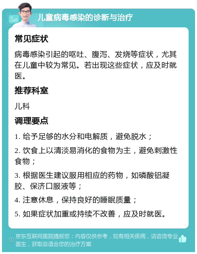 儿童病毒感染的诊断与治疗 常见症状 病毒感染引起的呕吐、腹泻、发烧等症状，尤其在儿童中较为常见。若出现这些症状，应及时就医。 推荐科室 儿科 调理要点 1. 给予足够的水分和电解质，避免脱水； 2. 饮食上以清淡易消化的食物为主，避免刺激性食物； 3. 根据医生建议服用相应的药物，如磷酸铝凝胶、保济口服液等； 4. 注意休息，保持良好的睡眠质量； 5. 如果症状加重或持续不改善，应及时就医。