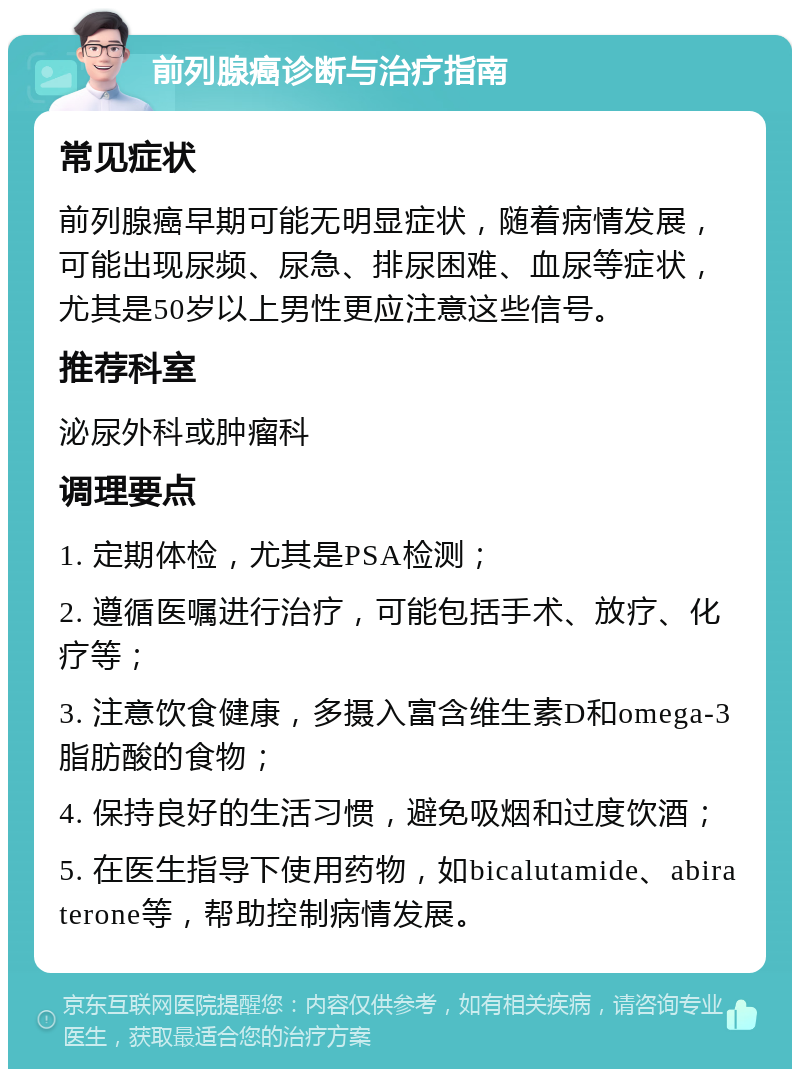 前列腺癌诊断与治疗指南 常见症状 前列腺癌早期可能无明显症状，随着病情发展，可能出现尿频、尿急、排尿困难、血尿等症状，尤其是50岁以上男性更应注意这些信号。 推荐科室 泌尿外科或肿瘤科 调理要点 1. 定期体检，尤其是PSA检测； 2. 遵循医嘱进行治疗，可能包括手术、放疗、化疗等； 3. 注意饮食健康，多摄入富含维生素D和omega-3脂肪酸的食物； 4. 保持良好的生活习惯，避免吸烟和过度饮酒； 5. 在医生指导下使用药物，如bicalutamide、abiraterone等，帮助控制病情发展。