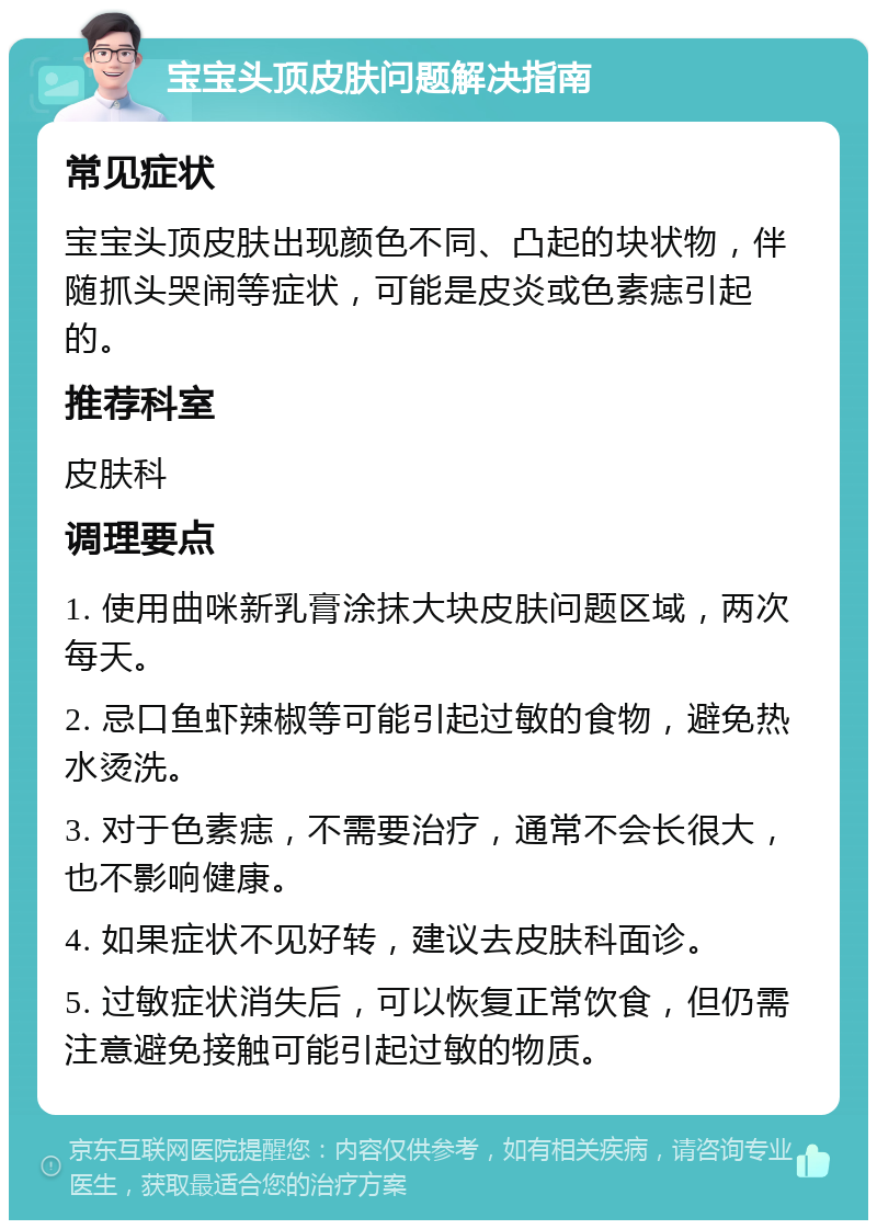 宝宝头顶皮肤问题解决指南 常见症状 宝宝头顶皮肤出现颜色不同、凸起的块状物，伴随抓头哭闹等症状，可能是皮炎或色素痣引起的。 推荐科室 皮肤科 调理要点 1. 使用曲咪新乳膏涂抹大块皮肤问题区域，两次每天。 2. 忌口鱼虾辣椒等可能引起过敏的食物，避免热水烫洗。 3. 对于色素痣，不需要治疗，通常不会长很大，也不影响健康。 4. 如果症状不见好转，建议去皮肤科面诊。 5. 过敏症状消失后，可以恢复正常饮食，但仍需注意避免接触可能引起过敏的物质。