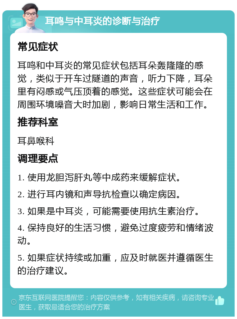 耳鸣与中耳炎的诊断与治疗 常见症状 耳鸣和中耳炎的常见症状包括耳朵轰隆隆的感觉，类似于开车过隧道的声音，听力下降，耳朵里有闷感或气压顶着的感觉。这些症状可能会在周围环境噪音大时加剧，影响日常生活和工作。 推荐科室 耳鼻喉科 调理要点 1. 使用龙胆泻肝丸等中成药来缓解症状。 2. 进行耳内镜和声导抗检查以确定病因。 3. 如果是中耳炎，可能需要使用抗生素治疗。 4. 保持良好的生活习惯，避免过度疲劳和情绪波动。 5. 如果症状持续或加重，应及时就医并遵循医生的治疗建议。