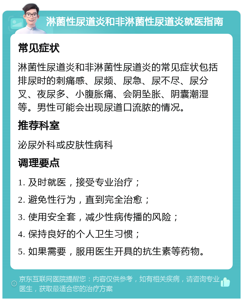 淋菌性尿道炎和非淋菌性尿道炎就医指南 常见症状 淋菌性尿道炎和非淋菌性尿道炎的常见症状包括排尿时的刺痛感、尿频、尿急、尿不尽、尿分叉、夜尿多、小腹胀痛、会阴坠胀、阴囊潮湿等。男性可能会出现尿道口流脓的情况。 推荐科室 泌尿外科或皮肤性病科 调理要点 1. 及时就医，接受专业治疗； 2. 避免性行为，直到完全治愈； 3. 使用安全套，减少性病传播的风险； 4. 保持良好的个人卫生习惯； 5. 如果需要，服用医生开具的抗生素等药物。