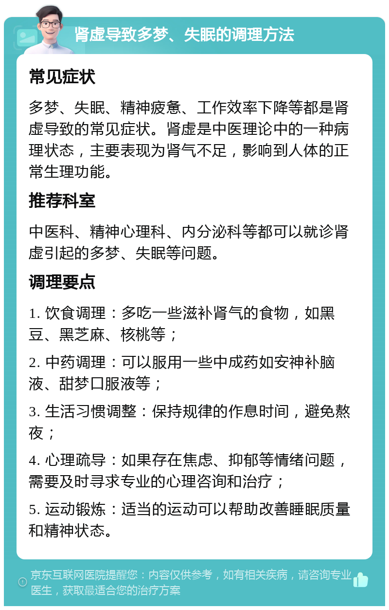 肾虚导致多梦、失眠的调理方法 常见症状 多梦、失眠、精神疲惫、工作效率下降等都是肾虚导致的常见症状。肾虚是中医理论中的一种病理状态，主要表现为肾气不足，影响到人体的正常生理功能。 推荐科室 中医科、精神心理科、内分泌科等都可以就诊肾虚引起的多梦、失眠等问题。 调理要点 1. 饮食调理：多吃一些滋补肾气的食物，如黑豆、黑芝麻、核桃等； 2. 中药调理：可以服用一些中成药如安神补脑液、甜梦口服液等； 3. 生活习惯调整：保持规律的作息时间，避免熬夜； 4. 心理疏导：如果存在焦虑、抑郁等情绪问题，需要及时寻求专业的心理咨询和治疗； 5. 运动锻炼：适当的运动可以帮助改善睡眠质量和精神状态。