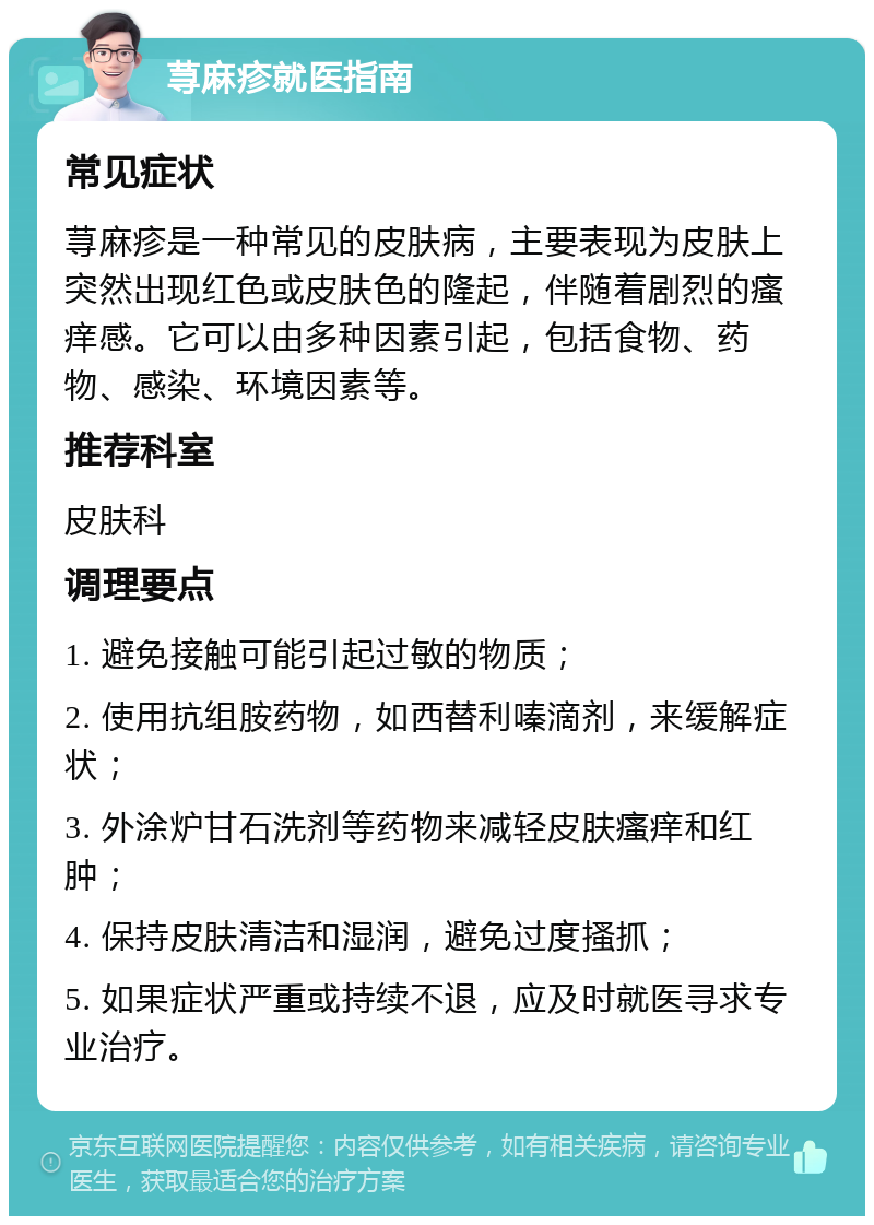 荨麻疹就医指南 常见症状 荨麻疹是一种常见的皮肤病，主要表现为皮肤上突然出现红色或皮肤色的隆起，伴随着剧烈的瘙痒感。它可以由多种因素引起，包括食物、药物、感染、环境因素等。 推荐科室 皮肤科 调理要点 1. 避免接触可能引起过敏的物质； 2. 使用抗组胺药物，如西替利嗪滴剂，来缓解症状； 3. 外涂炉甘石洗剂等药物来减轻皮肤瘙痒和红肿； 4. 保持皮肤清洁和湿润，避免过度搔抓； 5. 如果症状严重或持续不退，应及时就医寻求专业治疗。